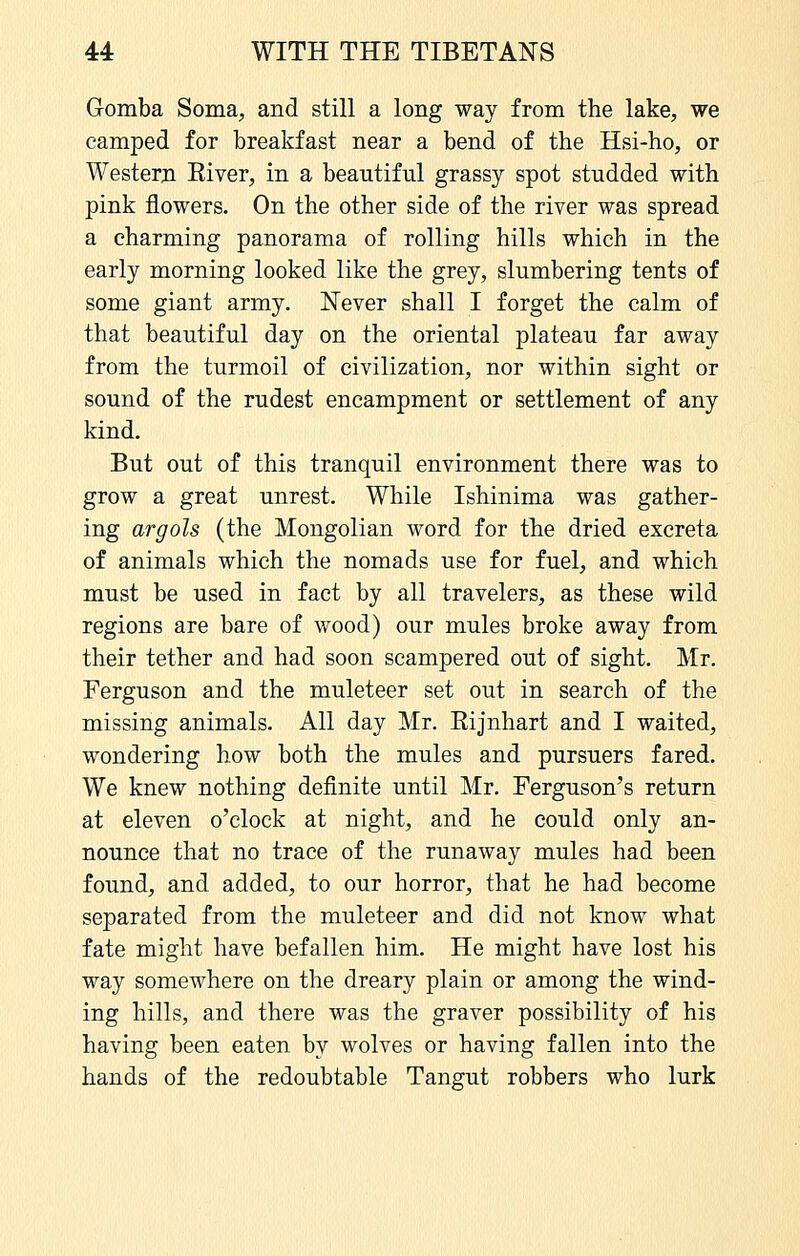 Gomba Soma, and still a long way from the lake, we camped for breakfast near a bend of the Hsi-ho, or Western Eiver, in a beautiful grassy spot studded with pink flowers. On the other side of the river was spread a charming panorama of rolling hills which in the early morning looked like the grey, slumbering tents of some giant army. Never shall I forget the calm of that beautiful day on the oriental plateau far away from the turmoil of civilization, nor within sight or sound of the rudest encampment or settlement of any kind. But out of this tranquil environment there was to grow a great unrest. While Ishinima was gather- ing argols (the Mongolian word for the dried excreta of animals which the nomads use for fuel, and which must be used in fact by all travelers, as these wild regions are bare of wood) our mules broke away from their tether and had soon scampered out of sight. Mr. Ferguson and the muleteer set out in search of the missing animals. All day Mr. Rijnhart and I waited, wondering how both the mules and pursuers fared. We knew nothing definite until Mr. Ferguson's return at eleven o'clock at night, and he could only an- nounce that no trace of the runaway mules had been found, and added, to our horror, that he had become separated from the muleteer and did not know what fate might have befallen him. He might have lost his way somewhere on the dreary plain or among the wind- ing hills, and there was the graver possibility of his having been eaten by wolves or having fallen into the hands of the redoubtable Tangut robbers who lurk