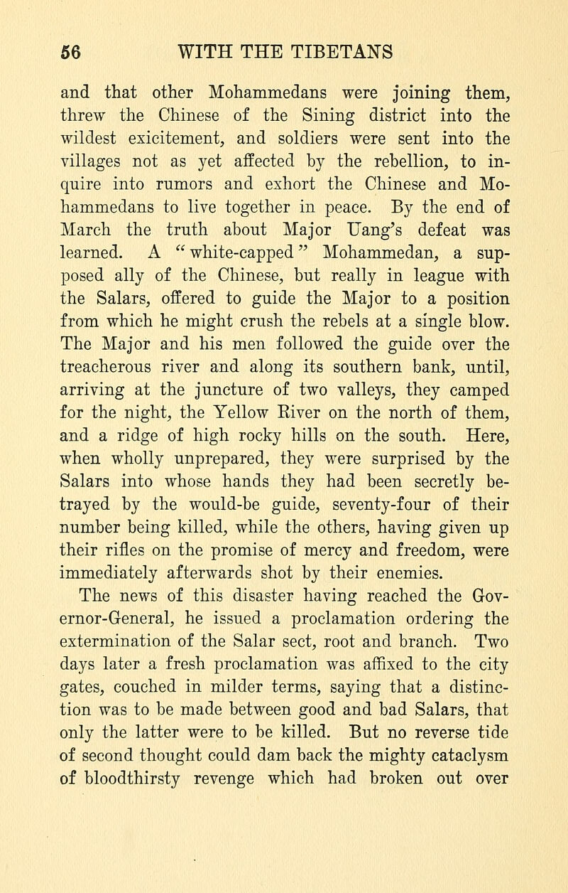 and that other Mohammedans were joining them, threw the Chinese of the Sining district into the wildest exicitement, and soldiers were sent into the villages not as yet affected by the rebellion, to in- quire into rumors and exhort the Chinese and Mo- hammedans to live together in peace. By the end of March the truth about Major Uang's defeat was learned. A white-capped Mohammedan, a sup- posed ally of the Chinese, but really in league with the Salars, offered to guide the Major to a position from which he might crush the rebels at a single blow. The Major and his men followed the guide over the treacherous river and along its southern bank, until, arriving at the juncture of two valleys, they camped for the night, the Yellow Kiver on the north of them, and a ridge of high rocky hills on the south. Here, when wholly unprepared, they were surprised by the Salars into whose hands they had been secretly be- trayed by the would-be guide, seventy-four of their number being killed, while the others, having given up their rifles on the promise of mercy and freedom, were immediately afterwards shot by their enemies. The news of this disaster having reached the Gov- ernor-General, he issued a proclamation ordering the extermination of the Salar sect, root and branch. Two days later a fresh proclamation was affixed to the city gates, couched in milder terms, saying that a distinc- tion was to be made between good and bad Salars, that only the latter were to be killed. But no reverse tide of second thought could dam back the mighty cataclysm of bloodthirsty revenge which had broken out over