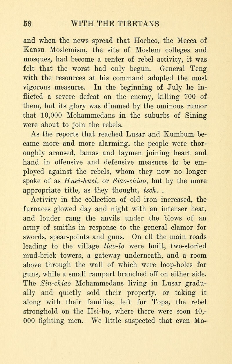 and when the news spread that Hocheo, the Mecca of Kansu Moslemism, the site of Moslem colleges and mosques, had become a center of rebel activity, it was felt that the worst had only begun. General Teng with the resources at his command adopted the most vigorous measures. In the beginning of July he in- flicted a severe defeat on the enemy, killing 700 of them, but its glory was dimmed by the ominous rumor that 10,000 Mohammedans in the suburbs of Sining were about to join the rebels. As the reports that reached Lusar and Kumbum be- came more and more alarming, the people were thor- oughly aroused, lamas and laymen joining heart and hand in offensive and defensive measures to be em- ployed against the rebels, whom they now no longer spoke of as Huei-huei, or 8iao-cMao, but by the more appropriate title, as they thought, tseh. . Activity in the collection of old iron increased, the furnaces glowed day and night with an intenser heat, and louder rang the anvils under the blows of an army of smiths in response to the general clamor for swords, spear-points and guns. On all the main roads leading to the village tiao-lo were built, two-storied mud-brick towers, a gateway underneath, and a room above through the wall of which were loop-holes for guns, while a small rampart branched off on either side. The Sin-chiao Mohammedans living in Lusar gradu- ally and quietly sold their property, or taking it along with their families, left for Topa, the rebel stronghold on the Hsi-ho, where there were soon 40,- 000 fighting men. We little suspected that even Mo-