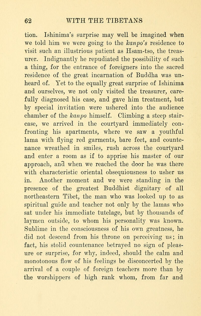 tion. Ishinima's surprise may well be imagiiled when we told him we were going to the Tcanpo's residence to visit such an illustrious patient as Hsam-tso, the treas- urer. Indignantly he repudiated the possibility of such a thing, for the entrance of foreigners into the sacred residence of the great incarnation of Buddha was un- heard of. Yet to the equally great surprise of Ishinima and ourselves, we not only visited the treasurer, care- fully diagnosed his case, and gave him treatment, but by special invitation were ushered into the audience chamber of the hanpo himself. Climbing a steep stair- case, we arrived in the courtyard immediately con- fronting his apartments, where we saw a youthful lama with flying red garments, bare feet, and counte- nance wreathed in smiles, rush across the courtyard and enter a room as if to apprise his master of our approach, and when we reached the door he was there with characteristic oriental obsequiousness to usher us in. Another moment and we were standing in the presence of the greatest Buddhist dignitary of all northeastern Tibet, the man who was looked up to as spiritual guide and teacher not only by the lamas who sat under his immediate tutelage, but by thousands of laymen outside, to whom his personality was known. Sublime in the consciousness of his own greatness, he did not descend from his throne on perceiving us; in fact, his stolid countenance betrayed no sign of pleas- ure or surprise, for why, indeed, should the calm and monotonous flow of his feelings be disconcerted by the arrival of a couple of foreign teachers more than by the worshippers of high rank whom, from far and