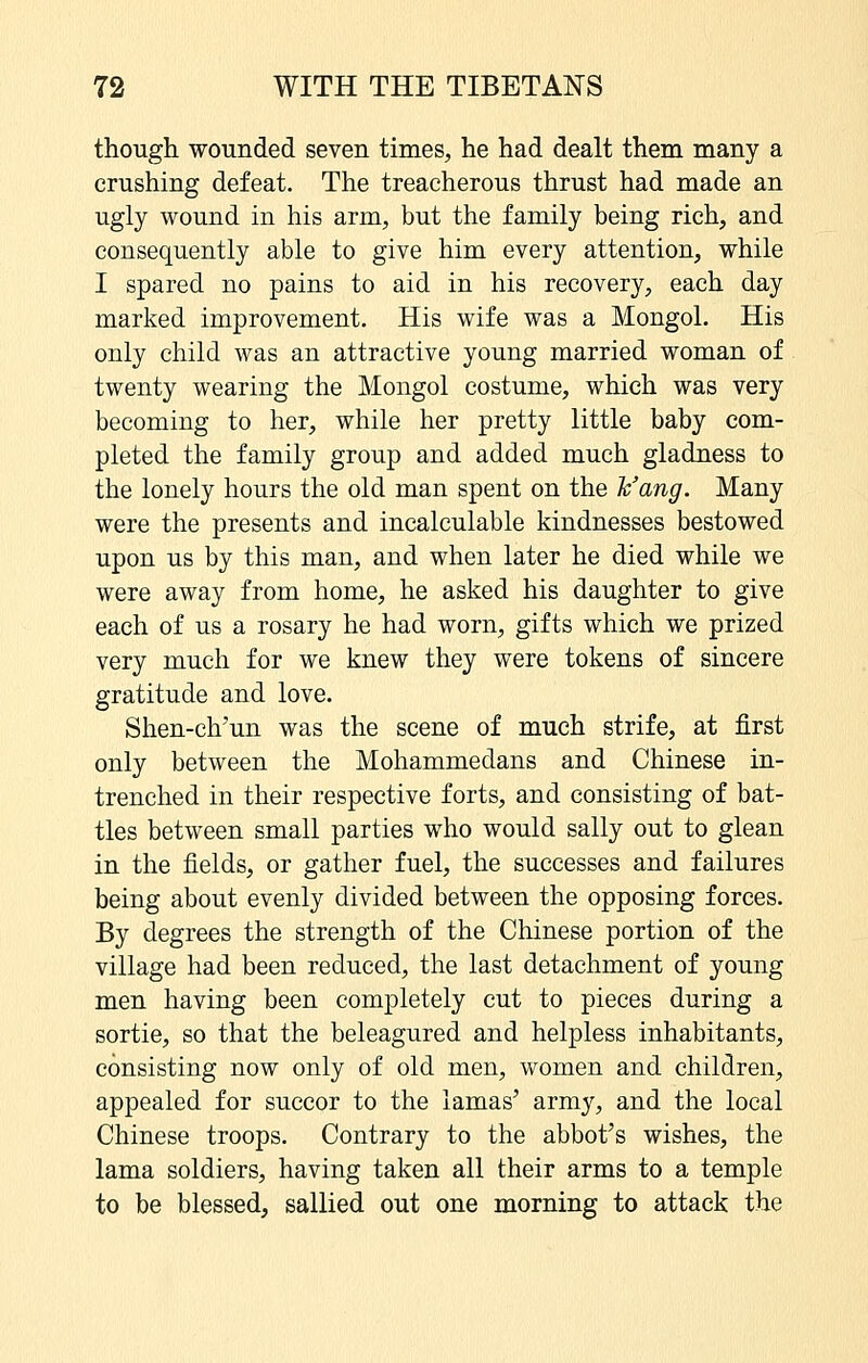 though wounded seven times, he had dealt them many a crushing defeat. The treacherous thrust had made an ugly wound in his arm, but the family being rich, and consequently able to give him every attention, while I spared no pains to aid in his recovery, each day marked improvement. His wife was a Mongol. His only child was an attractive young married woman of twenty wearing the Mongol costume, which was very becoming to her, while her pretty little baby com- pleted the family group and added much gladness to the lonely hours the old man spent on the h'ang. Many were the presents and incalculable kindnesses bestowed upon us by this man, and when later he died while we were away from home, he asked his daughter to give each of us a rosary he had worn, gifts which we prized very much for we knew they were tokens of sincere gratitude and love. Shen-ch'un was the scene of much strife, at first only between the Mohammedans and Chinese in- trenched in their respective forts, and consisting of bat- tles between small parties who would sally out to glean in the fields, or gather fuel, the successes and failures being about evenly divided between the opposing forces. By degrees the strength of the Chinese portion of the village had been reduced, the last detachment of young men having been completely cut to pieces during a sortie, so that the beleagured and helpless inhabitants, consisting now only of old men, women and children, appealed for succor to the lamas' army, and the local Chinese troops. Contrary to the abbot's wishes, the lama soldiers, having taken all their arms to a temple to be blessed, sallied out one morning to attack the