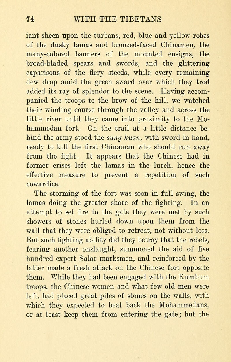 iant sheen upon the turbans, red, blue and yellow robes of the dusky lamas and bronzed-faced Chinamen, the many-colored banners of the mounted ensigns, the broad-bladed spears and swords, and the glittering caparisons of the fiery steeds, while every remaining dew drop amid the green sward over which they trod added its ray of splendor to the scene. Having accom- panied the troops to the brow of the hill, we watched their winding course through the valley and across the little river until they came into proximity to the Mo- hammedan fort. On the trail at a little distance be- hind the army stood the sung huan, with sword in hand, ready to kill the first Chinaman who should run away from the fight. It appears that the Chinese had in former crises left the lamas in the lurch, hence the effective measure to prevent a repetition of such cowardice. The storming of the fort was soon in full swing, the lamas doing the greater share of the fighting. In an attempt to set fire to the gate they were met by such showers of stones hurled down upon them from the wall that they were obliged to retreat, not without loss. But such fighting ability did they betray that the rebels, fearing another onslaught, summoned the aid of five hundred expert Salar marksmen, and reinforced by the latter made a fresh attack on the Chinese fort opposite them. While they had been engaged with the Kumbum troops, the Chinese women and what few old men were left, had placed great piles of stones on the walls, with which they expected to beat back the Mohammedans, or at least keep them from entering the gate; but the