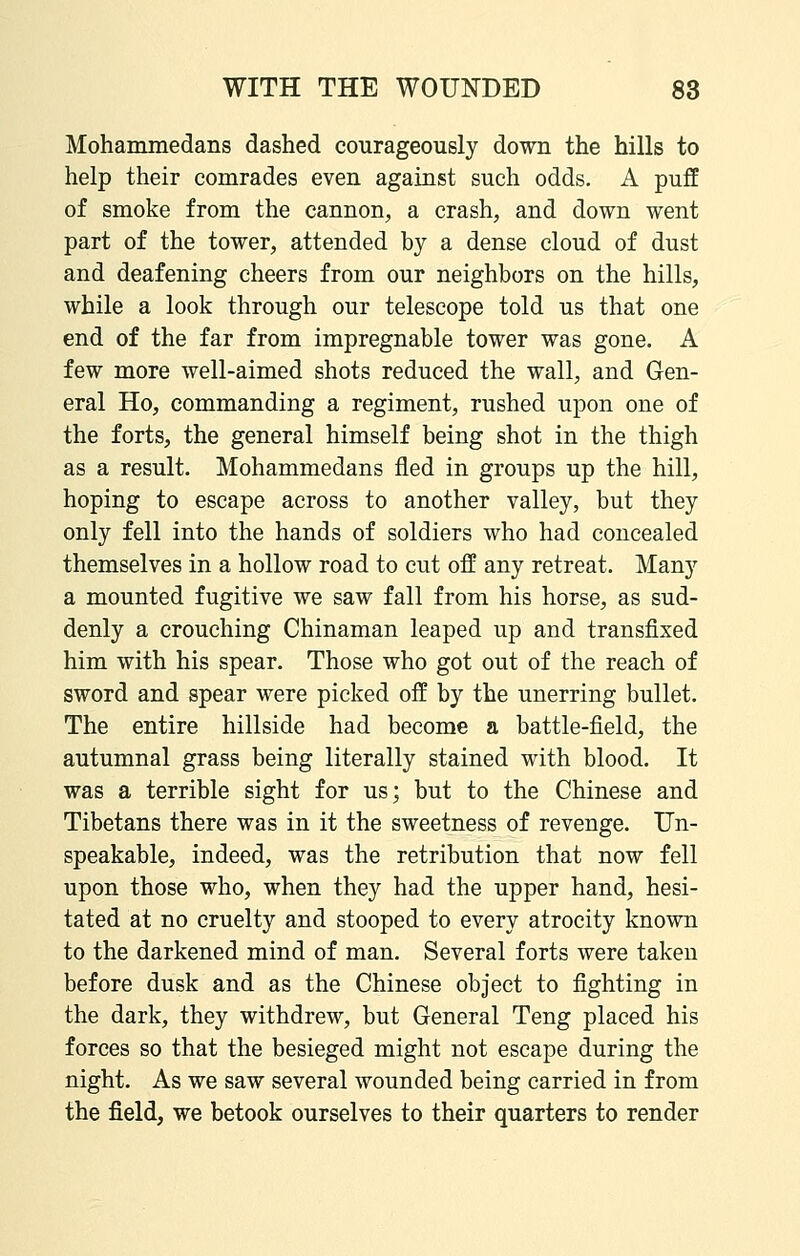 Mohammedans dashed courageously down the hills to help their comrades even against such odds. A puff of smoke from the cannon, a crash, and down went part of the tower, attended by a dense cloud of dust and deafening cheers from our neighbors on the hills, while a look through our telescope told us that one end of the far from impregnable tower was gone. A few more well-aimed shots reduced the wall, and Gen- eral Ho, commanding a regiment, rushed upon one of the forts, the general himself being shot in the thigh as a result, Mohammedans fled in groups up the hill, hoping to escape across to another valley, but they only fell into the hands of soldiers who had concealed themselves in a hollow road to cut off any retreat. Many a mounted fugitive we saw fall from his horse, as sud- denly a crouching Chinaman leaped up and transfixed him with his spear. Those who got out of the reach of sword and spear were picked off by the unerring bullet. The entire hillside had become a battle-field, the autumnal grass being literally stained with blood. It was a terrible sight for us; but to the Chinese and Tibetans there was in it the sweetness of revenge. Un- speakable, indeed, was the retribution that now fell upon those who, when they had the upper hand, hesi- tated at no cruelty and stooped to every atrocity known to the darkened mind of man. Several forts were taken before dusk and as the Chinese object to fighting in the dark, they withdrew, but General Teng placed his forces so that the besieged might not escape during the night. As we saw several wounded being carried in from the field, we betook ourselves to their quarters to render