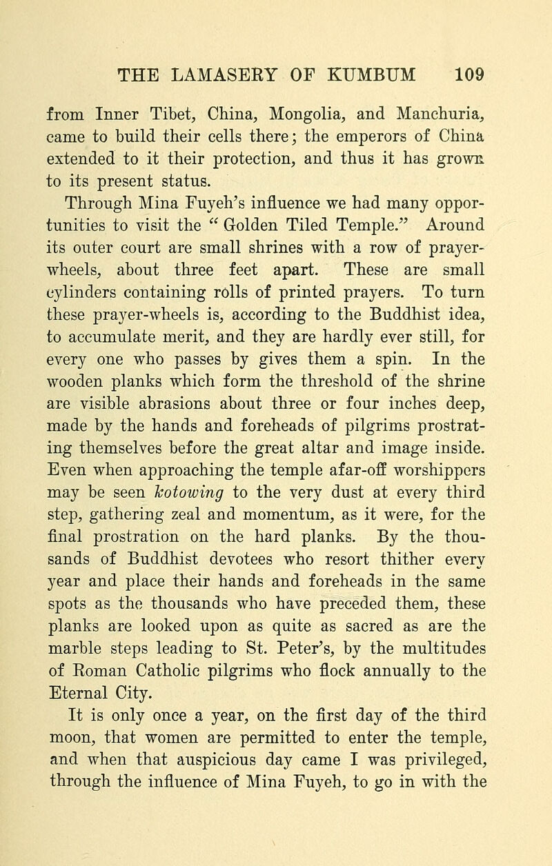 from Inner Tibet, China, Mongolia, and Manchuria, came to build their cells there; the emperors of China extended to it their protection, and thus it has growE. to its present status. Through Mina Fuyeh's influence we had many oppor- tunities to visit the  Golden Tiled Temple. Around its outer court are small shrines with a row of prayer- wheels, about three feet apart. These are small cylinders containing rolls of printed prayers. To turn these prayer-wheels is, according to the Buddhist idea, to accumulate merit, and they are hardly ever still, for every one who passes by gives them a spin. In the wooden planks which form the threshold of the shrine are visible abrasions about three or four inches deep, made by the hands and foreheads of pilgrims prostrat- ing themselves before the great altar and image inside. Even when approaching the temple afar-off worshippers may be seen kotowing to the very dust at every third step, gathering zeal and momentum, as it were, for the final prostration on the hard planks. By the thou- sands of Buddhist devotees who resort thither every year and place their hands and foreheads in the same spots as the thousands who have preceded them, these planks are looked upon as quite as sacred as are the marble steps leading to St. Peter's, by the multitudes of Eoman Catholic pilgrims who flock annually to the Eternal City. It is only once a year, on the first day of the third moon, that women are permitted to enter the temple, and when that auspicious day came I was privileged, through the influence of Mina Fuyeh, to go in with the
