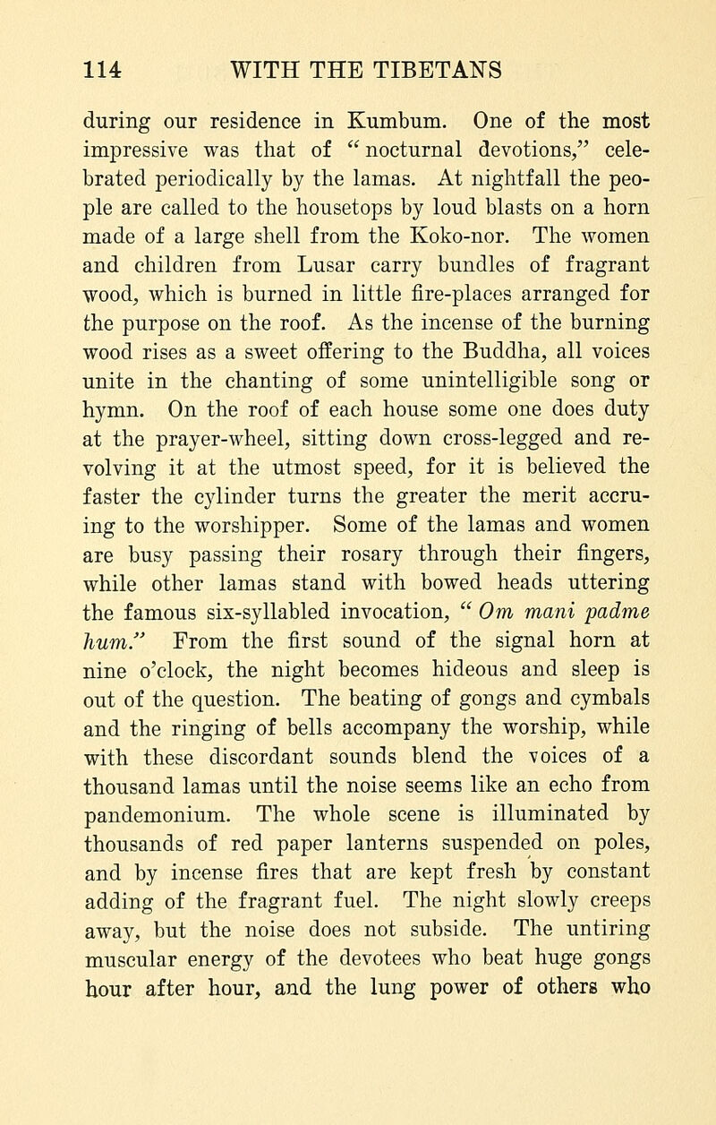 during our residence in Kumbum. One of the most impressive was that of  nocturnal devotions, cele- brated periodically by the lamas. At nightfall the peo- ple are called to the housetops by loud blasts on a horn made of a large shell from the Koko-nor. The women and children from Lusar carry bundles of fragrant wood, which is burned in little fire-places arranged for the purpose on the roof. As the incense of the burning wood rises as a sweet offering to the Buddha, all voices unite in the chanting of some unintelligible song or hymn. On the roof of each house some one does duty at the prayer-wheel, sitting down cross-legged and re- volving it at the utmost speed, for it is believed the faster the cjdinder turns the greater the merit accru- ing to the worshipper. Some of the lamas and women are busy passing their rosary through their fingers, while other lamas stand with bowed heads uttering the famous six-syllabled invocation,  Om mani padme hum. From the first sound of the signal horn at nine o'clock, the night becomes hideous and sleep is out of the question. The beating of gongs and cymbals and the ringing of bells accompany the worship, while with these discordant sounds blend the voices of a thousand lamas until the noise seems like an echo from pandemonium. The whole scene is illuminated by thousands of red paper lanterns suspended on poles, and by incense fires that are kept fresh by constant adding of the fragrant fuel. The night slowly creeps away, but the noise does not subside. The untiring muscular energy of the devotees who beat huge gongs hour after hour, and the lung power of others who