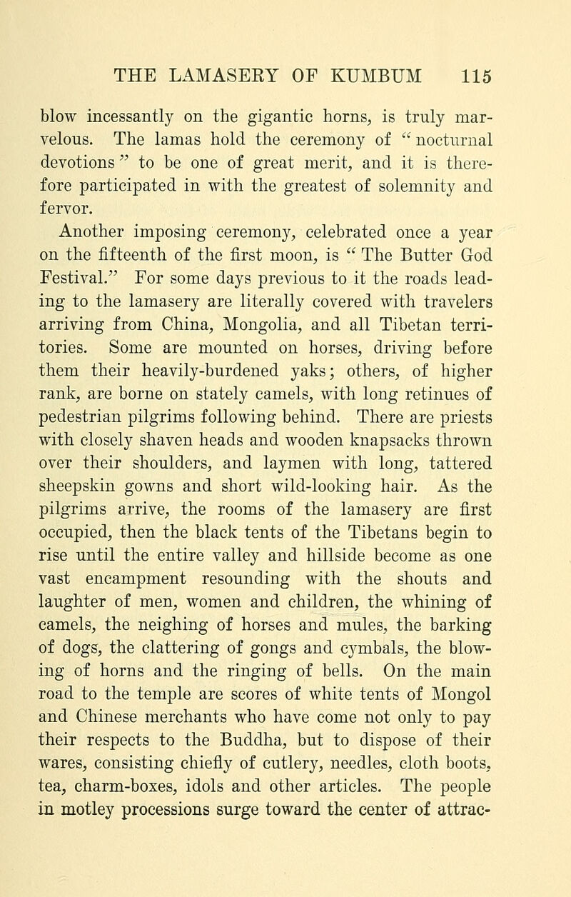 blow incessantly on the gigantic horns, is truly mar- velous. The lamas hold the ceremony of  nocturnal devotions  to be one of great merit, and it is there- fore participated in with the greatest of solemnity and fervor. Another imposing ceremony, celebrated once a year on the fifteenth of the first moon, is  The Butter God Festival.^' For some days previous to it the roads lead- ing to the lamasery are literally covered with travelers arriving from China, Mongolia, and all Tibetan terri- tories. Some are mounted on horses, driving before them their heavily-burdened yaks; others, of higher rank, are borne on stately camels, with long retinues of pedestrian pilgrims following behind. There are priests with closely shaven heads and wooden knapsacks thrown over their shoulders, and laymen with long, tattered sheepskin gowns and short wild-looking hair. As the pilgrims arrive, the rooms of the lamasery are first occupied, then the black tents of the Tibetans begin to rise until the entire valley and hillside become as one vast encampment resounding with the shouts and laughter of men, women and children, the whining of camels, the neighing of horses and mules, the barking of dogs, the clattering of gongs and cj^mbals, the blow- ing of horns and the ringing of bells. On the main road to the temple are scores of white tents of Mongol and Chinese merchants who have come not only to pay their respects to the Buddha, but to dispose of their wares, consisting chiefly of cutlery, needles, cloth boots, tea, charm-boxes, idols and other articles. The people in motley processions surge toward the center of attrac-
