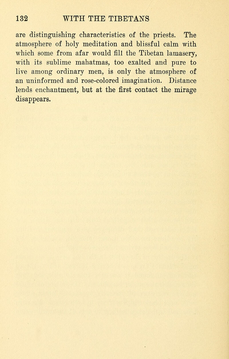 are distinguishing characteristics of the priests. The atmosphere of holy meditation and blissful calm with which some from afar would fill the Tibetan lamasery, with its sublime mahatmas, too exalted and pure to live among ordinary men, is only the atmosphere of an uninformed and rose-colored imagination. Distance lends enchantment, but at the first contact the mirage disappears.