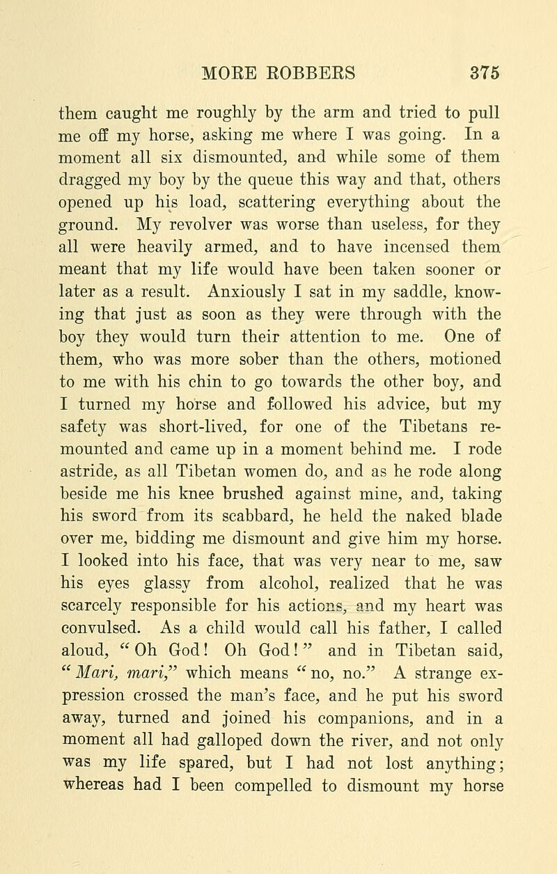 them caught me roughly by the arm and tried to pull me off my horse, asking me where I was going. In a moment all six dismounted, and while some of them dragged my boy by the queue this way and that, others opened up his load, scattering everything about the ground. My revolver was worse than useless, for they all were heavily armed, and to have incensed them meant that my life would have been taken sooner or later as a result. Anxiously I sat in my saddle, know- ing that just as soon as they were through with the boy they would turn their attention to me. One of them, who was more sober than the others, motioned to me with his chin to go towards the other boy, and I turned my horse and followed his advice, but my safety was short-lived, for one of the Tibetans re- mounted and came up in a moment behind me. I rode astride, as all Tibetan women do, and as he rode along beside me his knee brushed against mine, and, taking his sword from its scabbard, he held the naked blade over me, bidding me dismount and give him my horse. I looked into his face, that was very near to me, saw his eyes glassy from alcohol, realized that he was scarcely responsible for his actions, and my heart was convulsed. As a child would call his father, I called aloud, Oh God! Oh God! and in Tibetan said,  Mari, mari, which means  no, no. A strange ex- pression crossed the man's face, and he put his sword away, turned and joined his companions, and in a moment all had galloped down the river, and not only was my life spared, but I had not lost anything; whereas had I been compelled to dismount my horse