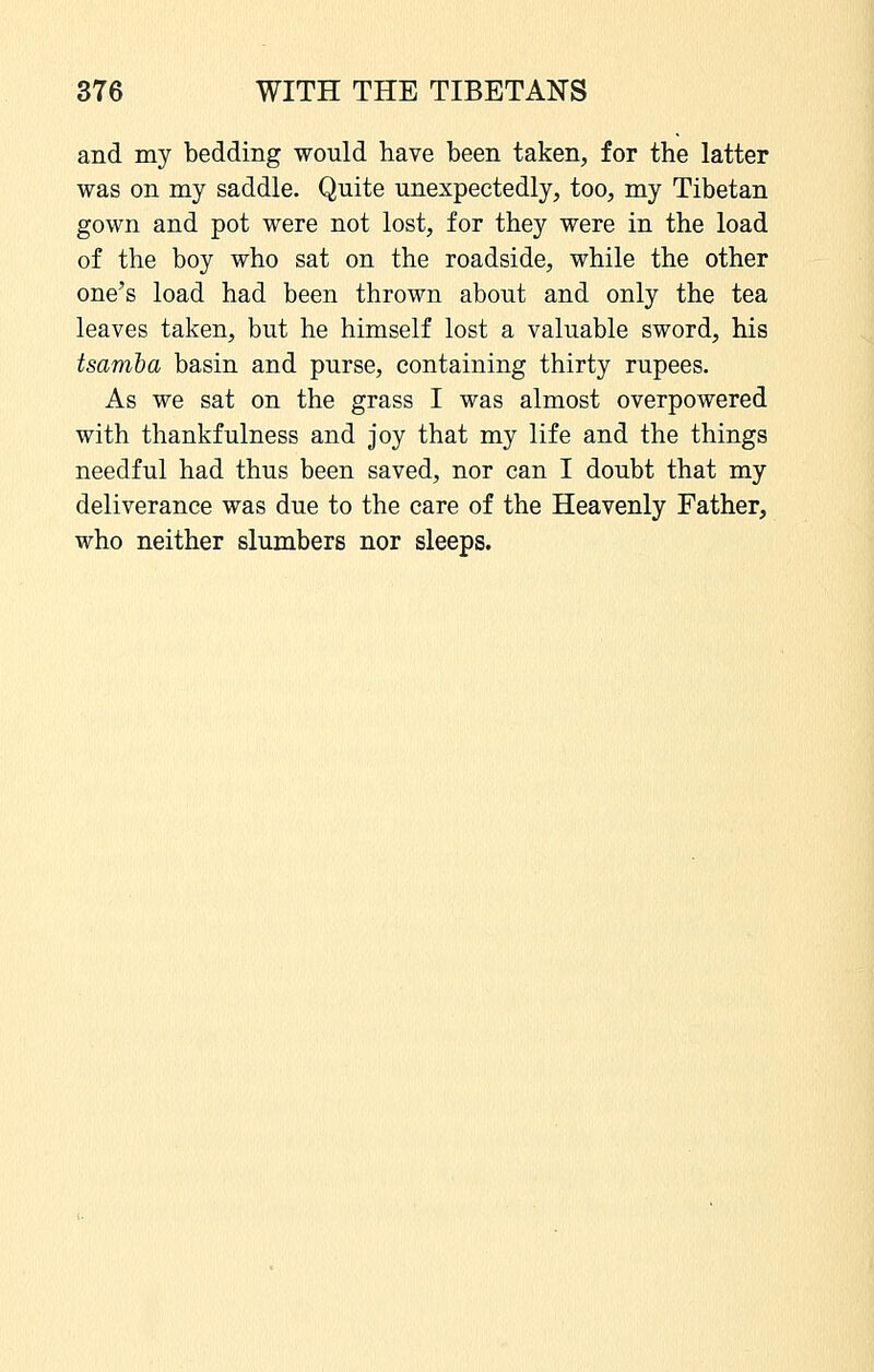 and my bedding would have been taken, for the latter was on my saddle. Quite unexpectedly, too, my Tibetan gown and pot were not lost, for they were in the load of the boy who sat on the roadside, while the other one's load had been thrown about and only the tea leaves taken, but he himself lost a valuable sword, his tsamba basin and purse, containing thirty rupees. As we sat on the grass I was almost overpowered with thankfulness and joy that my life and the things needful had thus been saved, nor can I doubt that my deliverance was due to the care of the Heavenly Father, who neither slumbers nor sleeps.