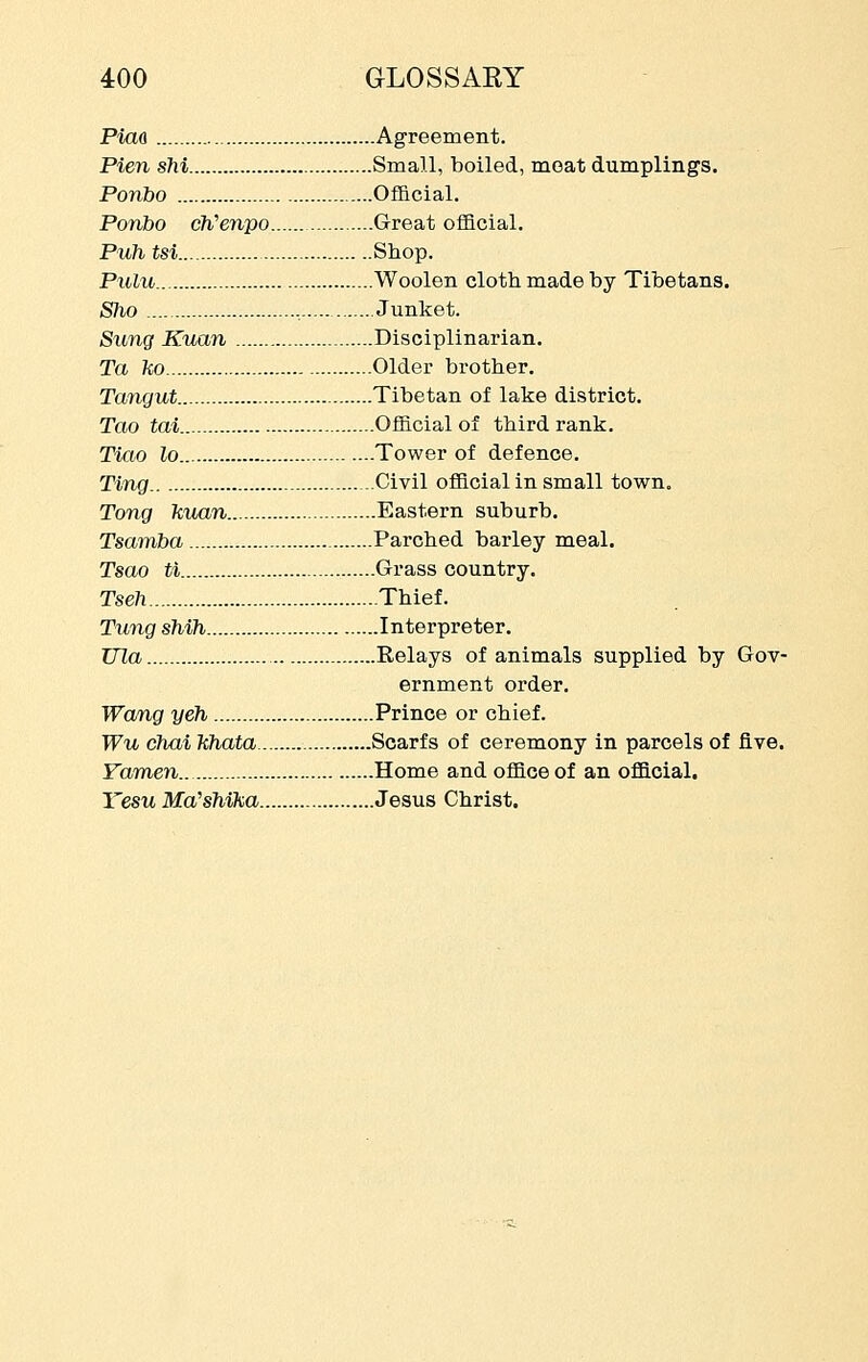 Piao Agreement. Pien sM Small, boiled, moat dumplings. Ponbo OfBcial. Ponbo eWewpo Great ofQcial. Puh tsi Shop. Pulu Woolen cloth made by Tibetans. Sho , Junket. Sung Kuan Disciplinarian. Ta ho Older brother. Tangut Tibetan of lake district. Tao tai Official of third rank. Tiao lo Tower of defence. Ting Civil official in small town. Tong liuan Eastern suburb. Tsamba Parched barley meal. Tsao ti Grass country. Tseh Thief. Tung sMh Interpreter. TJJa Relays of animals supplied by Gov- ernment order. Wang yeh Prince or chief. Wu chai khata Scarfs of ceremony in parcels of five. Yamen Home and office of an official. Yesu Md'sMKa Jesus Christ.