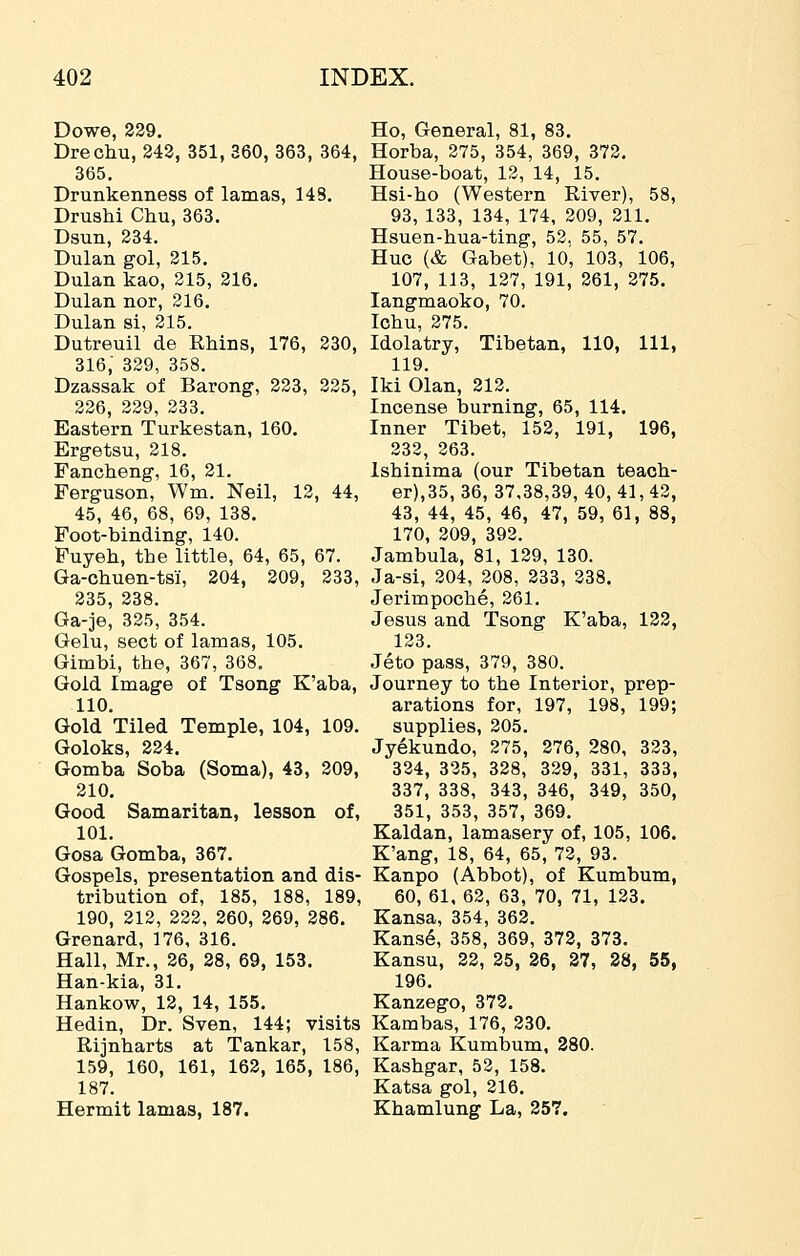 Dowe, 239, Ho, General, 81, 83. Drechu, 243, 351, 360, 363, 364, Horba, 275, 354, 369, 372, 365. House-boat, 13, 14, 15. Drunkenness of lamas, 148. Hsi-ho (Western River), 58, DrusM Chu, 363. 93, 133, 134, 174, 209, 211, Dsun, 234. Hsuen-hua-ting, 52, 55, 57. Dulan gol, 215. Hue (& Gabet), 10, 103, 106, Dulan kao, 215, 216. 107, 113, 127, 191, 261, 275. Dulan nor, 216. langmaoko, 70. Dulan si, 215. Ichu, 275. Dutreuil de EMns, 176, 230, Idolatry, Tibetan, 110, 111, 316, 329, 358. 119. Dzassak of Barong, 223, 235, Iki Olan, 212. 326, 229, 233. Incense burning, 65, 114, Eastern Turkestan, 160. Inner Tibet, 152, 191, 196, Ergetsu, 218. 232, 363. Fancheng, 16, 31. Isbinima (our Tibetan teacb- Ferguson, Wm. Neil, 13, 44, er),35, 36, 37,38,39, 40, 41, 43, 45, 46, 68, 69, 138. 43, 44, 45, 46, 47, 59, 61, 88, Foot-binding, 140. 170, 209, 392. Fuyeb, tbe little, 64, 65, 67. Jambula, 81, 139, 130. Ga-cbuen-tsi, 204, 309, 333, Ja-si, 304, 308, 333, 238, 235, 338. Jerimpoche, 261. Ga-je, 325, 354. Jesus and Tsong K'aba, 133, Gelu, sect of lamas, 105. 123. Gimbi, tbe, 367, 368. Jeto pass, 379, 380. Gold Image of Tsong K'aba, Journey to tbe Interior, prep- 110. arations for, 197, 198, 199; Gold Tiled Temple, 104, 109. supplies, 205. Goloks, 324. Jyekundo, 275, 276, 280, 323, Gomba Soba (Soma), 43, 209, 334, 325, 328, 329, 331, 333, 210. 337, 338, 343, 346, 349, 350, Good Samaritan, lesson of, 351, 353, 357, 369. 101. Kaldan, lamasery of, 105, 106. Gosa Gomba, 367. K'ang, 18, 64, 65, 73, 93. Gospels, presentation and dis- Kanpo (Abbot), of Kumbum, tribution of, 185, 188, 189, 60, 61, 62, 63, 70, 71, 123, 190, 212, 222, 260, 269, 386, Kansa, 354, 363. Grenard, 176, 316. Kans6, 358, 369, 372, 373. Hall, Mr., 36, 28, 69, 153. Kansu, 23, 25, 26, 37, 28, 55, Han-kia, 31. 196. Hankow, 13, 14, 155. Kanzego, 373, Hedin, Dr. Sven, 144; visits Kambas, 176, 230. Rijnbarts at Tankar, 158, Karma Kumbum, 380. 159, 160, 161, 162, 165, 186, Kasbgar, 53, 158. 187. Katsa gol, 216. Hermit lamas, 187. Khamlung La, 257.