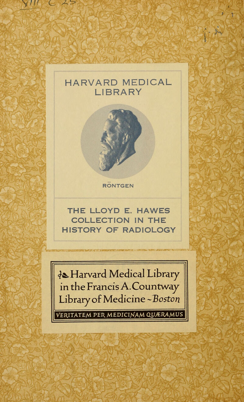 V//-' c ^ •::> HARVARD MEDICAL LIBRARY RONTGEN THE LLOYD E. HAWES COLLECTION IN THE HISTORY OF RADIOLOGY «^Harvard Médical Library in the Francis A.Countway Library of Medicine --Boston VERITATEM PER MEDICIisTAM QUytRAMUS