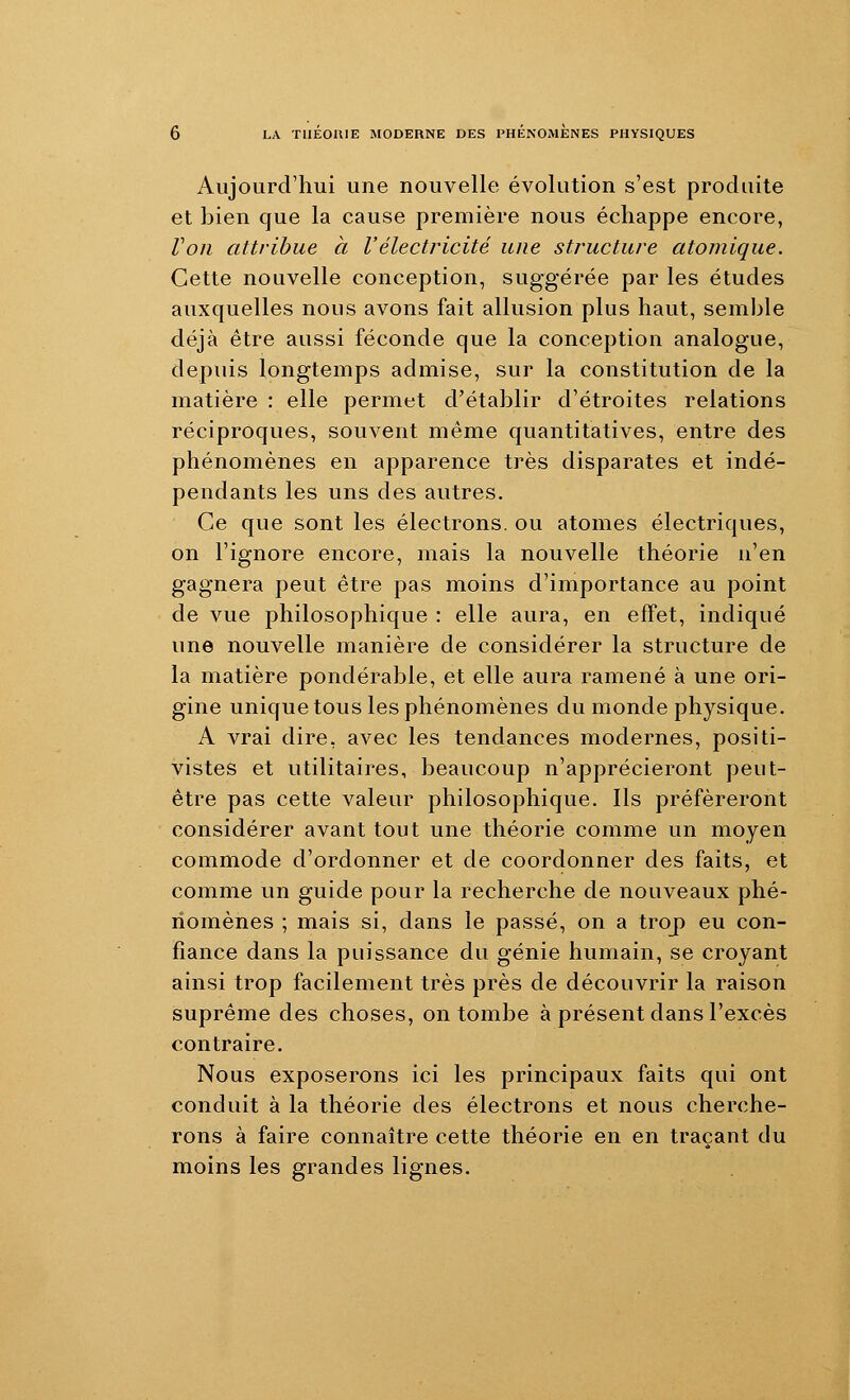 Aujourd'hui une nouvelle évolution s'est produite et }3ien que la cause première nous échappe encore, Von attribue à Vélectricité une structure atomique. Cette nouvelle conception, suggérée par les études auxquelles nous avons fait allusion plus haut, semble déjà être aussi féconde que la conception analogue, depuis longtemps admise, sur la constitution de la matière : elle permet d'établir d'étroites relations réciproques, souvent même quantitatives, entre des phénomènes en apparence très disparates et indé- pendants les uns des autres. Ce que sont les électrons, ou atomes électriques, on l'ignore encore, mais la nouvelle théorie n'en gagnera peut être pas moins d'importance au point de vue philosophique : elle aura, en effet, indiqué une nouvelle manière de considérer la structure de la matière pondérable, et elle aura ramené à une ori- gine unique tous les phénomènes du monde physique. A vrai dire, avec les tendances modernes, positi- vistes et utilitaires, beaucoup n'apprécieront peut- être pas cette valeur philosophique. Ils préféreront considérer avant tout une théorie comme un moyen commode d'ordonner et de coordonner des faits, et comme un guide pour la recherche de nouveaux phé- nomènes ; mais si, dans le passé, on a troj) eu con- fiance dans la puissance du génie humain, se croyant ainsi trop facilement très près de découvrir la raison suprême des choses, on tombe à présent dans l'excès contraire. Nous exposerons ici les principaux faits qui ont conduit à la théorie des électrons et nous cherche- rons à faire connaître cette théorie en en traçant du moins les grandes lignes.