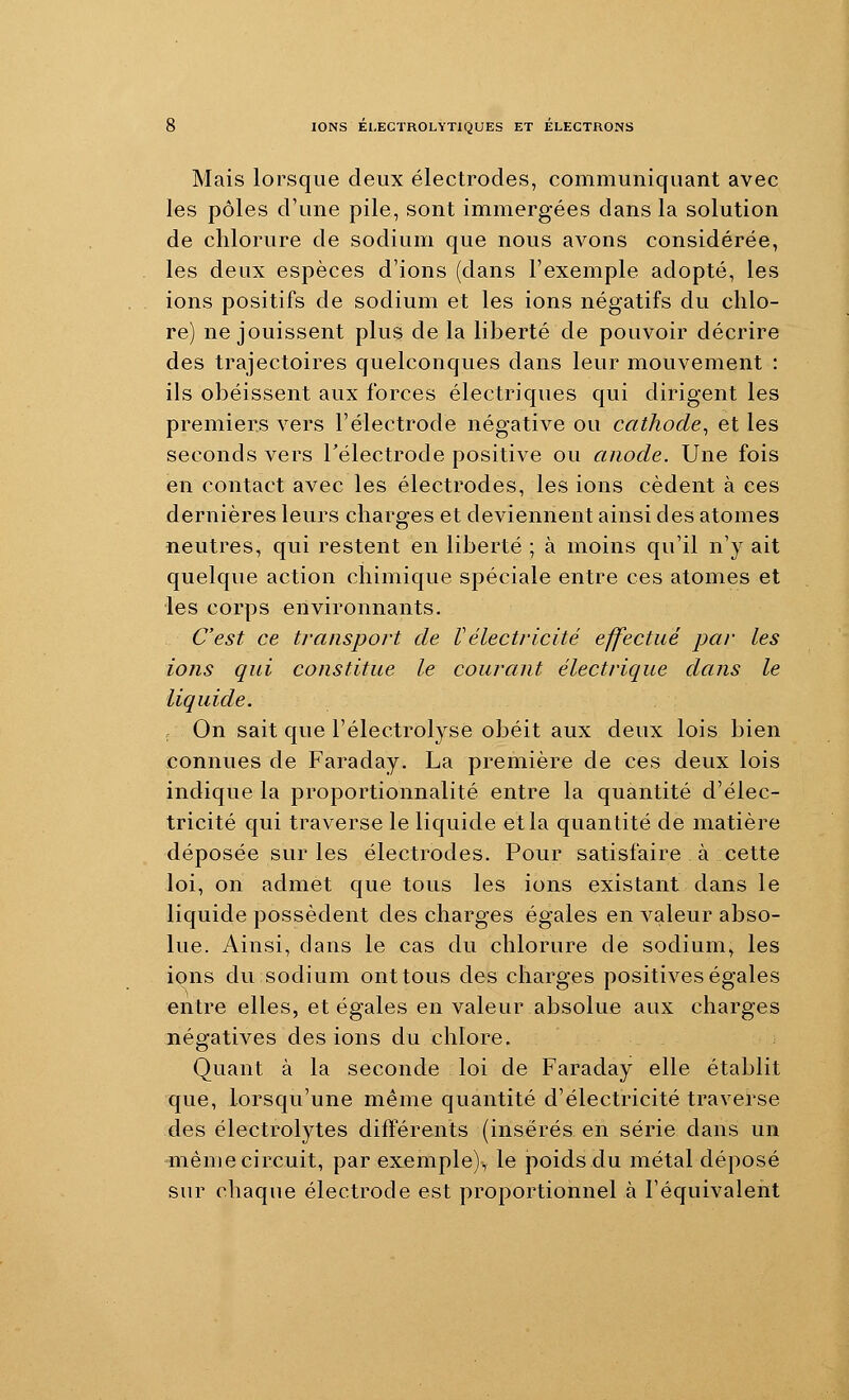 Mais lorsque deux électrodes, communiquant avec les pôles d'une pile, sont immergées dans la solution de chlorure de sodium que nous avons considérée, les deux espèces d'ions (dans l'exemple adopté, les ions positifs de sodium et les ions négatifs du chlo- re) ne jouissent plus de la liberté de pouvoir décrire des trajectoires quelconques dans leur mouvement : ils obéissent aux forces électriques qui dirigent les premiers vers l'électrode négative ou cathode^ et les seconds vers Télectrode positive ou anode. Une fois en contact avec les électrodes, les ions cèdent à ces dernières leurs charges et deviennent ainsi des atomes neutres, qui restent en liberté ; à moins qu'il n'y ait quelque action chimique spéciale entre ces atomes et les corps environnants. C'est ce transport de Uélectricité effectué par les ions qui constitue le courant électrique dans le liquide. On sait que l'électrolyse obéit aux deux lois bien connues de Faraday. La première de ces deux lois indique la proportionnalité entre la quantité d'élec- tricité qui traverse le liquide et la quantité de matière déposée sur les électrodes. Pour satisfaire à cette loi, on admet que tous les ions existant dans le liquide possèdent des charges égales en valeur abso- lue. Ainsi, dans le cas du chlorure de sodium, les ipns du sodium ont tous des charges positives égales entre elles, et égales en valeur absolue aux charges négatives des ions du chlore. Quant à la seconde loi de Faraday elle établit que, lorsqu'une même quantité d'électricité traverse des électrolytes différents (insérés en série dans un «lème circuit, par exemple), le poids du métal déposé sur chaque électrode est proportionnel à l'équivaleiit