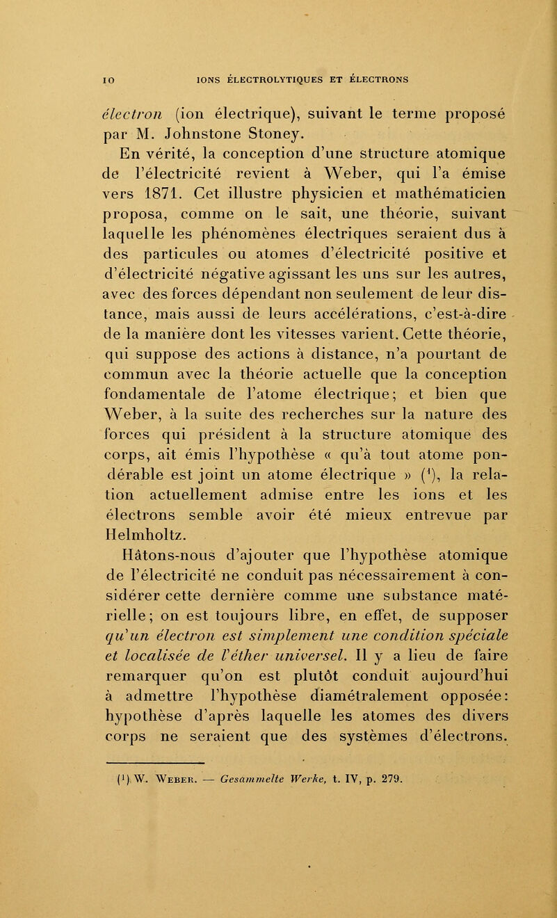 électron (ion électrique), suivant le terme proposé par M. Johnstone Stoney. En vérité, la conception d'une structure atomique de l'électricité revient à Weber, qui l'a émise vers 1871. Cet illustre physicien et mathématicien proposa, comme on le sait, une théorie, suivant laquelle les phénomènes électriques seraient dus à des particules ou atomes d'électricité positive et d'électricité négative agissant les uns sur les autres, avec des forces dépendant non seulement de leur dis- tance, mais aussi de leurs accélérations, c'est-à-dire de la manière dont les vitesses varient. Cette théorie, qui suppose des actions à distance, n'a pourtant de commun avec la théorie actuelle que la conception fondamentale de l'atome électrique; et bien que Weber, à la suite des recherches sur la nature des forces qui président à la structure atomique des corps, ait émis l'hypothèse « qu'à tout atome pon- dérable est joint un atome électrique » (^), la rela- tion actuellement admise entre les ions et les électrons semble avoir été mieux entrevue par Helmholtz. Hâtons-nous d'ajouter que l'hypothèse atomique de l'électricité ne conduit pas nécessairement à con- sidérer cette dernière comme une substance maté- rielle; on est toujours libre, en effet, de supposer qu'un électron est simplement une condition spéciale et localisée de Véther universel. 11 y a lieu de faire remarquer qu'on est plutôt conduit aujourd'hui à admettre l'hypothèse diamétralement opposée: hypothèse d'après laquelle les atomes des divers corps ne seraient que des systèmes d'électrons. (1) \V. Weber. — Gesanimelte Werke, t. IV, p. 279.