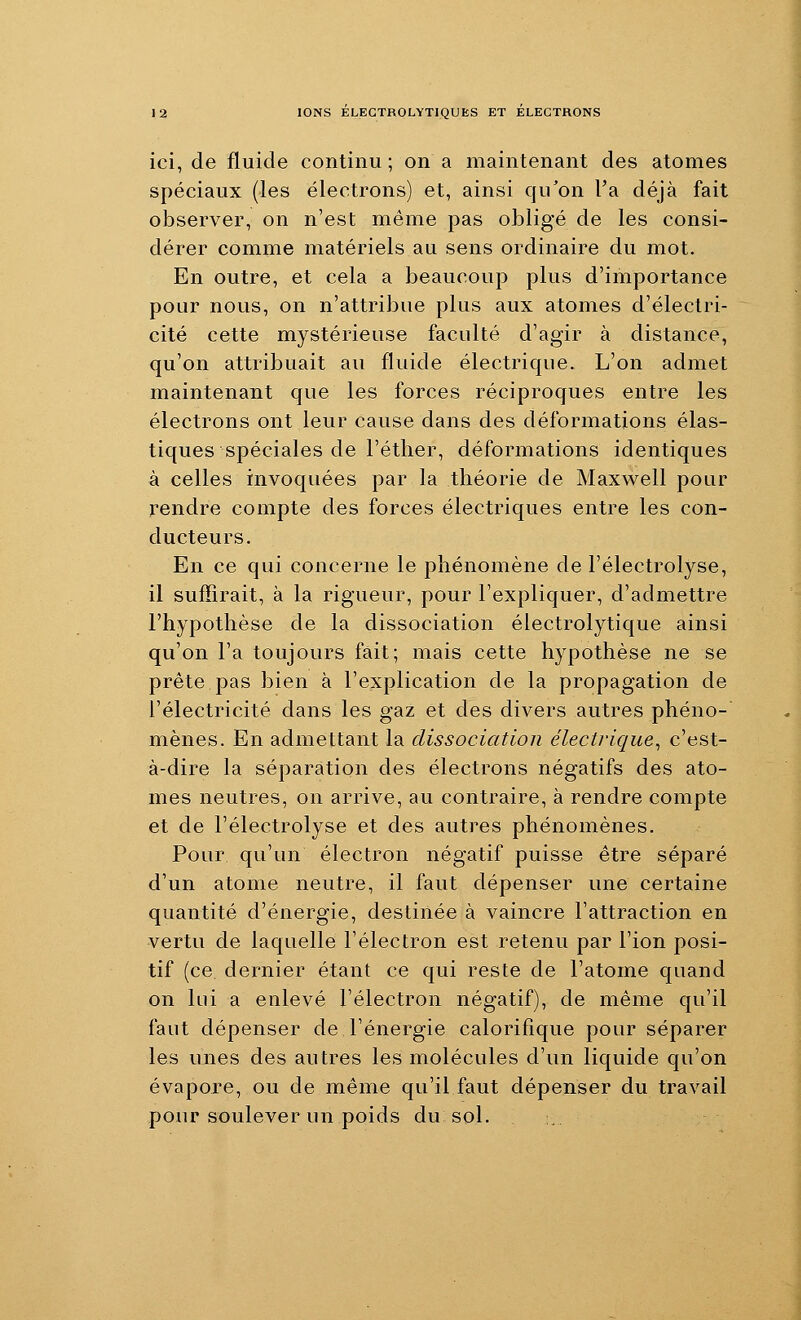 ici, de fluide continu ; on a maintenant des atomes spéciaux (les électrons) et, ainsi qu'on l'a déjà fait observer, on n'est même pas obligé de les consi- dérer comme matériels au sens ordinaire du mot. En outre, et cela a beaucoup plus d'importance pour nous, on n'attribue plus aux atomes d'électri- cité cette mystérieuse faculté d'agir à distance, qu'on attribuait au fluide électrique. L'on admet maintenant que les forces réciproques entre les électrons ont leur cause dans des déformations élas- tiques spéciales de l'éther, déformations identiques à celles invoquées par la théorie de Maxwell pour rendre compte des forces électriques entre les con- ducteurs. En ce qui concerne le phénomène de l'électrolyse, il suffirait, à la rigueur, pour l'expliquer, d'admettre l'hypothèse de la dissociation électrolytique ainsi qu'on l'a toujours fait; mais cette hypothèse ne se prête pas bien à l'explication de la propagation de l'électricité dans les gaz et des divers autres phéno- mènes. En admettant la dissociation électrique^ c'est- à-dire la séparation des électrons négatifs des ato- mes neutres, on arrive, au contraire, à rendre compte et de l'électrolyse et des autres phénomènes. Pour qu'un électron négatif puisse être séparé d'un atome neutre, il faut dépenser une certaine quantité d'énergie, destinée à vaincre l'attraction en vertu de laquelle l'électron est retenu par l'ion posi- tif (ce dernier étant ce qui reste de l'atome quand on lui a enlevé l'électron négatif), de même qu'il faut dépenser de l'énergie calorifique pour séparer les unes des autres les molécules d'un liquide qu'on évapore, ou de même qu'il faut dépenser du travail pour soulever un poids du sol. . :.. .