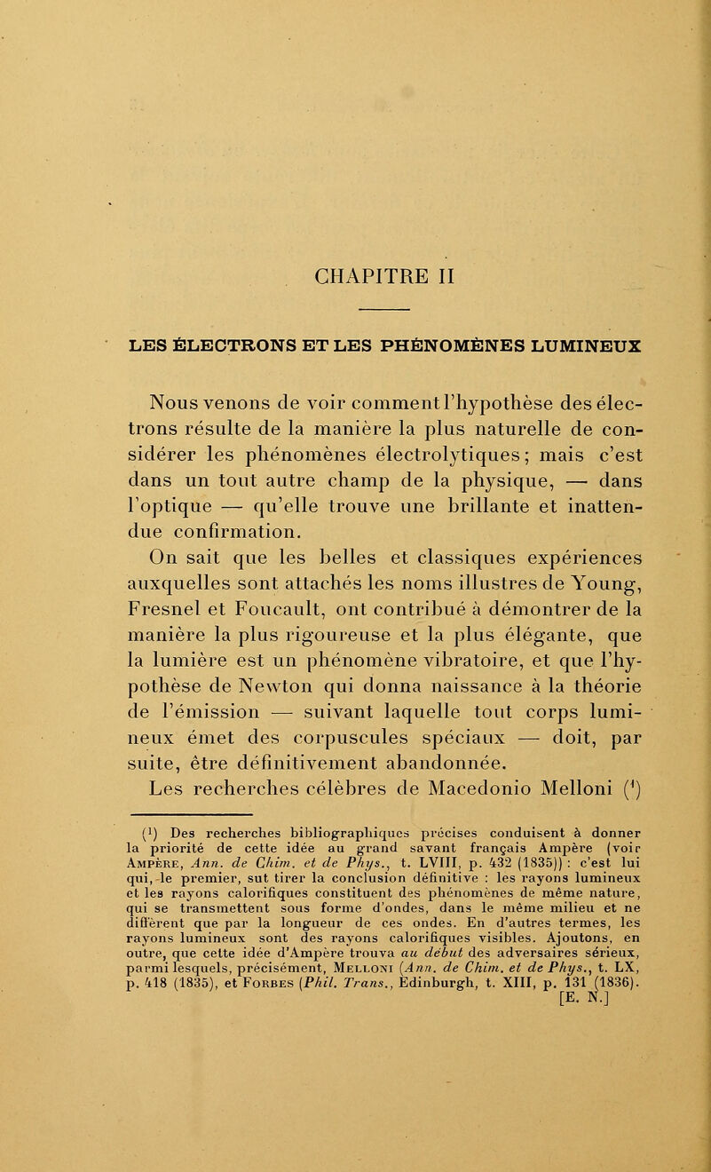 LES ÉLECTRONS ET LES PHÉNOMÈNES LUMINEUX Nous venons de voir comment l'hypothèse des élec- trons résulte de la manière la plus naturelle de con- sidérer les phénomènes électrolytiques ; mais c'est dans un tout autre champ de la physique, — dans l'optique — qu'elle trouve une brillante et inatten- due confirmation. On sait que les belles et classiques expériences auxquelles sont attachés les noms illustres de Young, Fresnel et Foucault, ont contribué à démontrer de la manière la plus rigoureuse et la plus élégante, que la lumière est un phénomène vibratoire, et que l'hy- pothèse de Newton qui donna naissance à la théorie de l'émission — suivant laquelle tout corps lumi- neux émet des corpuscules spéciaux — doit, par suite, être définitivement abandonnée. Les recherches célèbres de Macedonio Melloni (*) (1) Des recherches bibliographiques précises conduisent à donner la priorité de cette idée au grand savant français Ampère (voir Ampère, Ann. de Chirn. et de Phys.^ t. LVIII, p. 432 (1835)) : c'est lui qui, le premier, sut tirer la conclusion définitive : les rayons lumineux et les rayons caloi'ifiques constituent des phénomènes de même nature, qui se transmettent sous forme d'ondes, dans le même milieu et ne difierent que par la longueur de ces ondes. En d'autres termes, les rayons lumineux sont des rayons calorifiques visibles. Ajoutons, en outre, que cette idée d'Ampère trouva au début des adversaires sérieux, parmi lesquels, précisément, Melloni [Ann. de Chim. et de Phys., t. LX, p. 418 (1835), et Forbes (Phil. Trans., Edinburgh, t. XIII, p. 131 (1836). [E. N.]