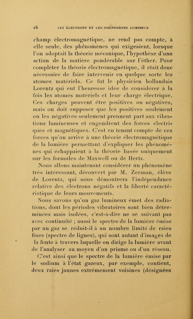champ électromagnétique, ne rend pas compte, à elle seule, des phénomènes qui exigeaient, lorsque l'on adoptait la théorie mécanique, l'hypothèse d'une action de la matière pondérable sur l'éther. Pour compléter la théorie électromagnétique, il était donc nécessaire de faire intervenir en quelque sorte les atomes matériels. Ce fut le physicien hollandais Lorentz qui eut l'heureuse idée de considérer à la fois les atomes matériels et leur charge électrique. Ces charges peuvent être positives ou négatives, mais on doit supposer que les positives seulement ou les négatives seulement prennent part aux vibra- tions lumineuses et engendrent des forces électri- ques et magnétiques. C'est en tenant compte de ces forces qu'on arrive à une théorie électromagnétique de la lumière permettant d'expliquer les phénomè- nes qui échappaient à la théorie basée uniquement sur les formules de Maxwell ou de Hertz. Nous allons maintenant considérer un phénomène très intéressant, découvert par M. Zeeman, élève de Lorentz, qui nous démontrera l'indépendance relative des électrons négatifs et la liberté caracté- ristique de leurs mouvements. Nous savons qu'un gaz lumineux émet des radia- tions, dont les périodes vibratoires sont bien déter- minées mais isolées, c'est-à-dire ne se suivant pas avec continuité ; aussi le spectre de la lumière émise par un gaz se réduit-il à un nombre limité de raies fines (spectre de lignes), qui sont autant d'images de la fente à travers laquelle on dirige la lumière avant de l'analyser au moyen d\m prisme ou d'un réseau. C'est ainsi que le spectre de la lumière émise par le sodium à l'état gazeux, par exemple, contient, deux raies jaunes extrêmement voisines (désignées