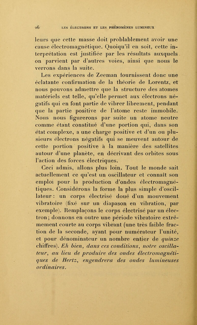 leurs que cette masse doit problablement avoir une cause électromagnétique. Quoiqu'il en soit, cette in- terprétation est justifiée par les résultats auxquels on parvient par d'autres voies, ainsi que nous le verrons dans la suite. Les expériences de Zeeman fournissent donc une éclatante confirmation de la théorie de Lorentz, et nous pouvons admettre que la structure des atomes matériels est telle, qu'elle permet aux électrons né- gatifs qui en font partie de vibrer librement, pendant que la partie positive de l'atome reste immobile. Nous nous figurerons par suite un atome neutre comme étant constitué d'une portion qui, dans son état complexe, a une charge positive et d'un ou plu- sieurs électrons négatifs qui se meuvent autour de cette portion positive à la manière des satellites autour d'une planète, en décrivant des orbites sous l'action des forces électriques. Ceci admis, allons plus loin. Tout le monde sait actuellement ce qu'est un oscillateur et connaît son emploi pour la production d'ondes électromagné- tiques. Considérons la forme la plus simple d'oscil- lateur : un corps électrisé doué d'un mouvement vibratoire (fixé sur un diapason en vibration, par exemple). Remplaçons le corps électrisé par un élec- tron; donnons en outre une période vibratoire extrê- mement courte au corps vibrant (une très faible frac- tion de la seconde, ayant pour numérateur l'unité, et pour dénominateur un nombre entier de quinze chiffres). Eh bien, dans ces conditions^ notre oscilla- teur^ au lieu de produire des ondes électromagnéti- ques de Hertz^ engendrera des ondes lumineuses ordinaires.