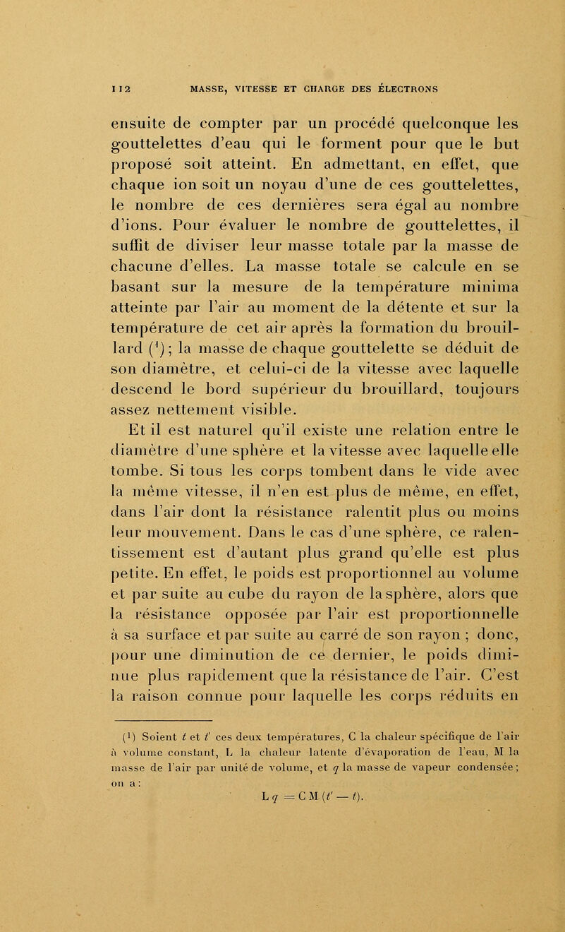 ensuite de compter par un procédé quelconque les gouttelettes d'eau qui le forment pour que le but proposé soit atteint. En admettant, en effet, que chaque ion soit un noyau d'une de ces gouttelettes, le nombre de ces dernières sera égal au nombre d'ions. Pour évaluer le nombre de gouttelettes, il suffit de diviser leur masse totale par la masse de chacune d'elles. La masse totale se calcule en se basant sur la mesure de la température minima atteinte par l'air au moment de la détente et sur la température de cet air après la formation du brouil- lard {*] ; la masse de chaque gouttelette se déduit de son diamètre, et celui-ci de la vitesse avec laquelle descend le bord supérieur du brouillard, toujours assez nettement visible. Et il est naturel qu'il existe une relation entre le diamètre d'une sphère et la vitesse avec laquelle elle tombe. Si tous les corps tombent dans le vide avec la même vitesse, il n'en est plus de même, en effet, dans l'air dont la résistance ralentit plus ou moins leur mouvement. Dans le cas d'une sphère, ce ralen- tissement est d'autant plus grand qu'elle est plus petite. En effet, le poids est proportionnel au volume et par suite au cube du rayon de la sphère, alors que la résistance opposée par l'air est proportionnelle à sa surface et par suite au carré de son rayon ; donc, pour une diminution de ce dernier, le poids dimi- nue plus rapidement que la résistance de l'air. C'est la raison connue pour laquelle les corps réduits en (1) Soient i et t' ces deux températures, C la chaleur spécifique de l'air à volume constant, L la chaleur latente d'évaporation de l'eau, M la masse de l'air par unité de volume, et y la masse de vapeur condensée; on a : Lq ^ CM {t' — t).