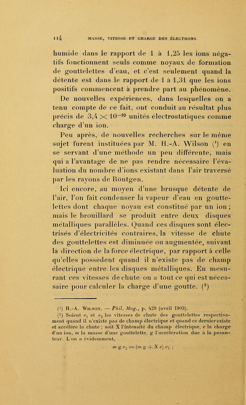 humide dans le rapport de 1 à 1,25 les ions néga- tifs fonctionnent seuls comme noyaux de formation de gouttelettes d'eau, et c'est seulement quand la détente est dans le rapport de 1 à 1,31 que les ions positifs commencent à prendre part au phénomène. De nouvelles expériences, dans lesquelles on a tenu compte de ce fait, ont conduit au résultat plus précis de 3,4 X 10~^*^ unités électrostatiques comme charge d'un ion. Peu après, de nouvelles recherches sur le même sujet furent instituées par M. H.-A. Wilson (^) en se servant d'une méthode un peu différente, mais qui a l'avantage de ne pas rendre nécessaire l'éva- luation du nombre d'ions existant dans l'air traversé par les rayons de Rôntgen, Ici encore, au moyen d'une brusque détente de l'air, l'on fait condenser la vapeur d'eau en goutte- lettes dont chaque noyau est constitué par un ion ; mais le brouillard se produit entre deux disques métalliques parallèles. Quand ces disques sont élec- trisés d'électricités contraires, la vitesse de chute des gouttelettes est diminuée ou augmentée, suivant la direction de la force électrique, par rapport à celle qu'elles possèdent quand il n'existe pas de champ électrique entre les disques métalliques. En mesu- rant ces vitesses de chute on a tout ce qui est néces- saire pour calculer la charge d'une goutte. (^) (1) H.-A. WiLSON. — Phil. 3Iag., p. 429 (avril 1903). (2) Soient Cj et t>2 les vitesses de chute des gouttelettes respective- ment quand il n'existe pas de champ électrique et quand ce dernier existe et accélère la chute ; soit X l'intensité du champ électrique, e la charge d'un ion, ?ti la masse d'une gouttelette, g l'accélération due à la pesan- teur. L'on a évidemment,