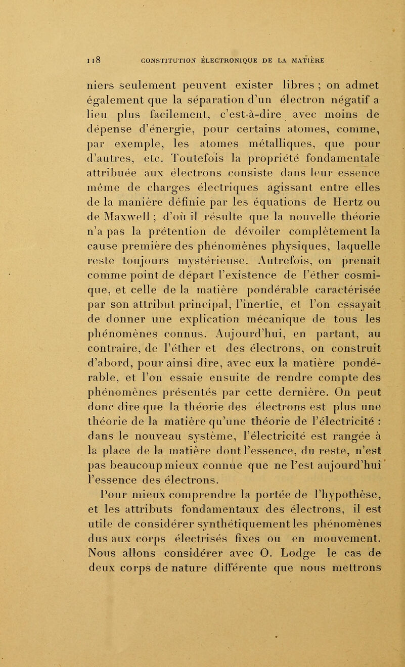 niers seulement peuvent exister libres ; on admet également que la séparation d'un électron négatif a lieu plus facilement, c'est-à-dire avec moins de dépense d'énergie, pour certains atomes, comme, par exemple, les atomes métalliques, que pour d'autres, etc. Toutefois la propriété fondamentale attribuée aux électrons consiste dans leur essence même de charges électriques agissant entre elles de la manière définie par les équations de Hertz ou de Maxwell ; d'oi^i il résulte que la nouvelle théorie n'a pas la prétention de dévoiler complètement la cause première des phénomènes physiques, laquelle reste toujours mystérieuse. Autrefois, on prenait comme point de départ l'existence de l'éther cosmi- que, et celle de la matière pondérable caractérisée par son attribut principal, l'inertie, et l'on essayait de donner une explication mécanique de tous les phénomènes connus. Aujourd'hui, en partant, au contraire, de l'éther et des électrons, on construit d'abord, pour ainsi dire, avec eux la matière pondé- rable, et l'on essaie ensuite de rendre compte des phénomènes présentés par cette dernière. On peut donc dire que la théorie des électrons est plus une théorie de la matière qu'une théorie de l'électricité : dans le nouveau système, l'électricité est rangée à la place de la matière dont l'essence, du reste, n'est pas beaucoup mieux connue que ne l'est aujourd'hui l'essence des électrons. Pour mieux comprendre la portée de l'hypothèse, et les attributs fondamentaux des électrons, il est utile de considérer synthétiquement les phénomènes dus aux corps électrisés fixes ou en mouvement. Nous allons considérer avec O. Lodge le cas de deux corps de nature différente que nous mettrons