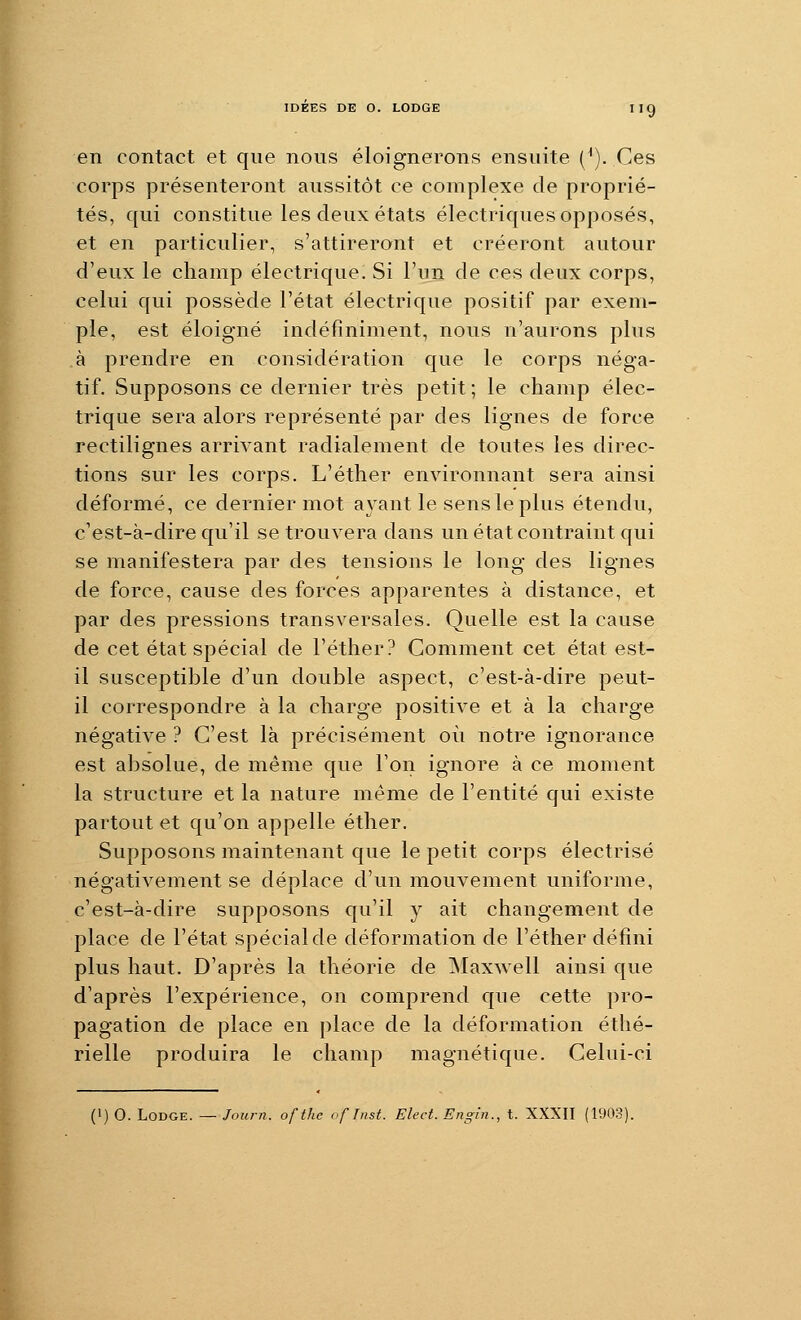 IDEES DE O. LODGE Iig en contact et que nous éloignerons ensuite (^). Ces corps présenteront aussitôt ce complexe de proprié- tés, qui constitue les deux états électriques opposés, et en particulier, s'attireront et créeront autour d'eux le champ électrique! Si l'un de ces deux corps, celui qui possède l'état électrique positif par exem- ple, est éloigné indéfiniment, nous n'aurons plus à prendre en considération que le corps néga- tif. Supposons ce dernier très petit ; le champ élec- trique sera alors représenté par des lignes de force rectilignes arrivant radialement de toutes les direc- tions sur les corps. L'éther environnant sera ainsi déformé, ce dernier mot ayant le sens le plus étendu, c'est-à-dire qu'il se trouvera dans un état contraint qui se manifestera par des tensions le long des lignes de force, cause des forces apparentes à distance, et par des pressions transversales. Quelle est la cause de cet état spécial de l'éther? Comment cet état est- il susceptible d'un double aspect, c'est-à-dire peut- il correspondre à la charge positive et à la charge négative ? C'est là précisément où notre ignorance est absolue, de même que l'on ignore à ce moment la structure et la nature même de l'entité qui existe partout et qu'on appelle éther. Supposons maintenant que le petit corps électrisé négativement se déplace d'un mouvement uniforme, c'est-à-dire supposons qu'il y ait changement de place de l'état spécial de déformation de l'éther défini plus haut. D'après la théorie de ]Maxwell ainsi que d'après l'expérience, on comprend que cette pro- pagation de place en [)lace de la déformation étlié- rielle produira le champ magnétique. Celui-ci