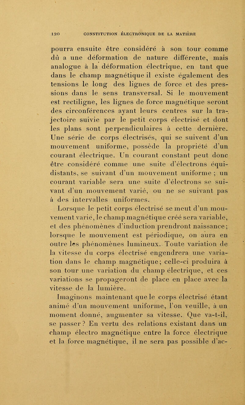 pourra ensuite être considéré à son tour comme dû a une déformation de nature différente, mais analogue à la déformation électrique, en tant que dans le champ magnétique il existe également des tensions le long des lignes de force et des pres- sions dans le sens transversal. Si le mouvement est rectiligne, les lignes de force magnétique seront des circonférences ayant leurs centres sur la tra- jectoire suivie par le petit corps électrisé et dont les plans sont perpendiculaires à cette dernière. Une série de corps électrisés, qui se suivent d'un mouvement uniforme, possède la propriété d'un courant électrique. Un courant constant peut donc être considéré comme une suite d'électrons équi- distants, se suivant d'un mouvement uniforme ; un courant variable sera une suite d'électrons se sui- vant d'un mouvement varié, ou ne se suivant pas à des intervalles uniformes. Lorsque le petit corps électrisé se meut d'un mou- vement varié, le champ magnétique créé sera variable, et des phénomènes d'induction prendront naissance; lorsque le mouvement est périodique, on aura en outre les phénomènes lumineux. Toute variation de la vitesse du corps électrisé engendrera une varia- tion dans le champ magnétique ; celle-ci produira à son tour une variation du champ électrique, et ces variations se propageront de place en place avec la vitesse de la lumière. Imaginons maintenant que le corps électrisé étant animé d'un mouvement uniforme, l'on veuille, à un moment donné, augmenter sa vitesse. Que va-t-il, se passer ? En vertu des relations existant dans un champ électro magnétique entre la force électrique et la force magnétique, il ne sera pas possible d'ac-