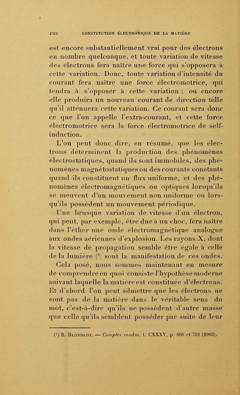 est encore substantiellement vrai pour des électrons en nombre quelconque, et toute variation de vitesse des électrons fera naître une force qui s'opposera à cette variation. Donc, toute variation d'intensité du courant fera naître une force électromotrice, qui tendra à s'opposer à cette variation ; ou encore elle produira un nouveau courant de direction telle qu'il atténuera cette variation. Ce courant sera donc ce que l'on appelle l'extra-courant, et cette force électromotrice sera la force électromotrice de self- induction. L'on peut donc dire, en résumé, que les élec- trons déterminent la production des phénomènes électrostatiques, quand ils sont immobiles, des phé- nomènes magnétostatiques ou des courants constants quand ils constituent un flux uniforme, et des phé- nomènes électromagnétiques ou optiques lorsqu'ils se meuvent d'un mouvement non uniforme ou lors- qu'ils possèdent un mouvement périodique. Une brusque variation de vitesse d'un électron, qui peut, par exemple, être due à un choc, fera naître dans l'éther une onde électromagnétique analogue aux ondes aériennes d'explosion. Les rayons X, dont la vitesse de propagation semble être égale à celle de la lumière {^) sont la manifestation de ces ondes. Gela posé, nous sommes maintenant en mesure de comprendre en quoi consiste l'hypothèse moderne suivant laquelle la matière est constituée d'électrons. Et d'abord l'on peut admettre que les électrons ne sont pas de la matière dans le véritable sens du mot, c'est-à-dire qu'ils ne possèdent d'autre masse que celle qu'ils semblent posséder par suite de leur (1) R. Blondlot. — Comptes rendus, t. CXXXV, p. C66 et 724 (1903).