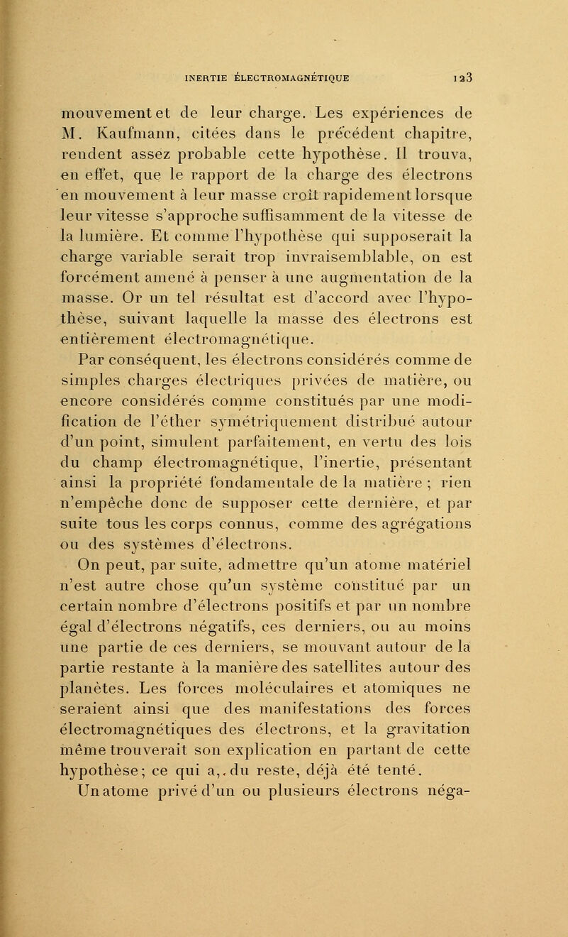 mouvement et de leur charge. Les expériences de M. Kaufmann, citées dans le précédent chapitre, rendent assez probable cette hypothèse. 11 trouva, en effet, que le rapport de la charge des électrons en mouvement à leur masse croît rapidement lorsque leur vitesse s'approche suffisamment de la vitesse de la lumière. Et comme l'hypothèse qui supposerait la charge variable serait trop invraisemblable, on est forcément amené à penser à une augmentation de la masse. Or un tel résultat est d'accord avec l'hypo- thèse, suivant laquelle la masse des électrons est entièrement électromagnétique. Par conséquent, les électrons considérés comme de simples charges électriques privées de matière, ou encore considérés comme constitués par une modi- fication de l'éther symétriquement distribué autour d'un point, simulent parfaitement, en vertu des lois du champ électromagnétique, l'inertie, présentant ainsi la propriété fondamentale de la matière ; rien n'empêche donc de supposer cette dernière, et par suite tous les corps connus, comme des agrégations ou des systèmes d'électrons. On peut, par suite, admettre qu'un atome matériel n'est autre chose qu'un système constitué par un certain nombre d'électrons positifs et par un nombre égal d'électrons négatifs, ces derniers, ou au moins une partie de ces derniers, se mouvant autour de la partie restante à la manière des satellites autour des planètes. Les forces moléculaires et atomiques ne seraient ainsi que des manifestations des forces électromagnétiques des électrons, et la gravitation même trouverait son explication en partant de cette hypothèse; ce qui a,.du reste, déjà été tenté. Un atome privé d'un ou plusieurs électrons néga-