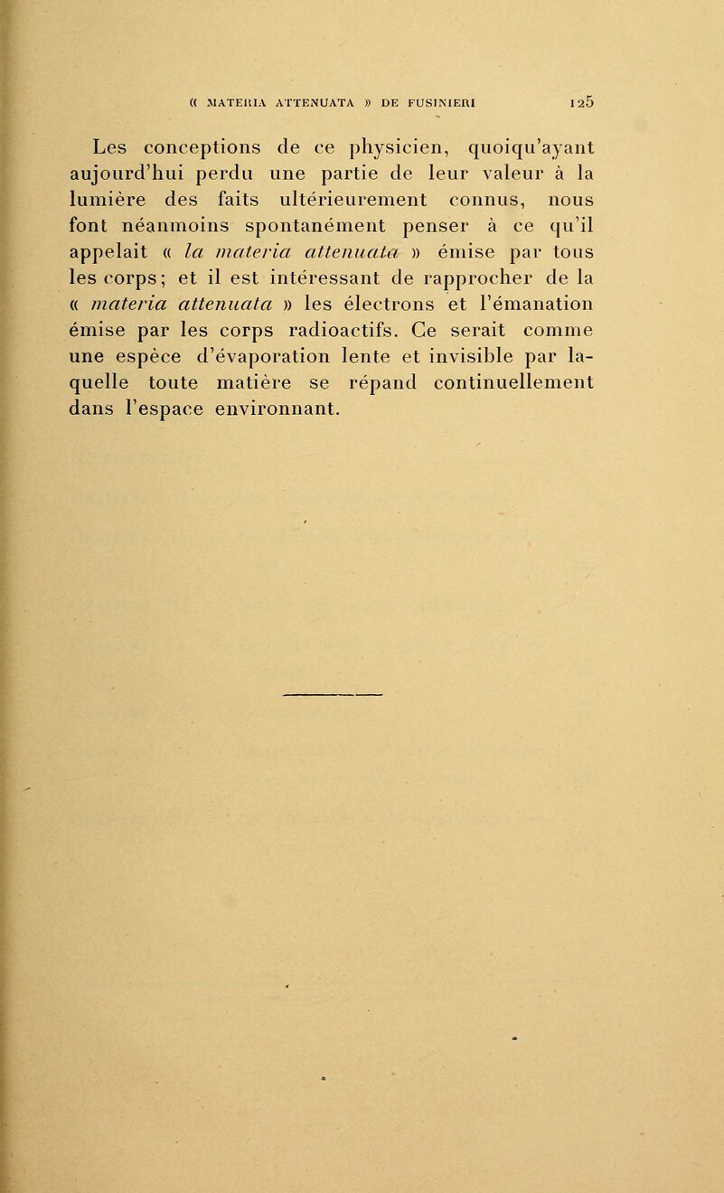 Les conceptions de ce physicien, quoiqu'ayant aujourd'hui perdu une partie de leur valeur à la lumière des faits ultérieurement connus, nous font néanmoins spontanément penser à ce qu'il appelait « la materia attenuata )) émise par tous les corps; et il est intéressant de rapprocher de la (( materia attenuata » les électrons et l'émanation émise par les corps radioactifs. Ce serait comme une espèce d'évaporation lente et invisible par la- quelle toute matière se répand continuellement dans l'espace environnant.