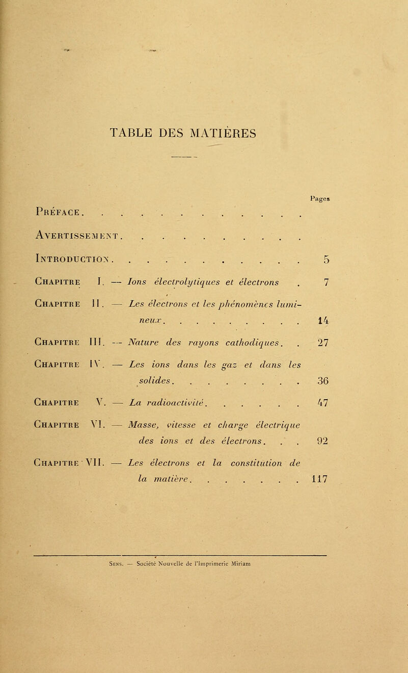 TABLE DES MATIÈRES Pages Préface. ... Avertissement Introduction' 5 Chapitre I. — Ions électrolytiques et électrons . 7 GhapitiîE 11. — Les électrons et les pJiénomèncs lumi- neux 14 Chapitre III. — Nature des imyons cathodiques. . 27 Chapitre I\ , — Les ions dans les gaz et dans les solides 36 Chapitre V. — La radioactivité 47 Chapitre VI. — Masse, vitesse et charge électrique des ions et des électrons... 92 Chapitre ■ VII. — Les électrons et la constitution de la matière 117 Société Nou\tIle de l'Imprimerie Miriam