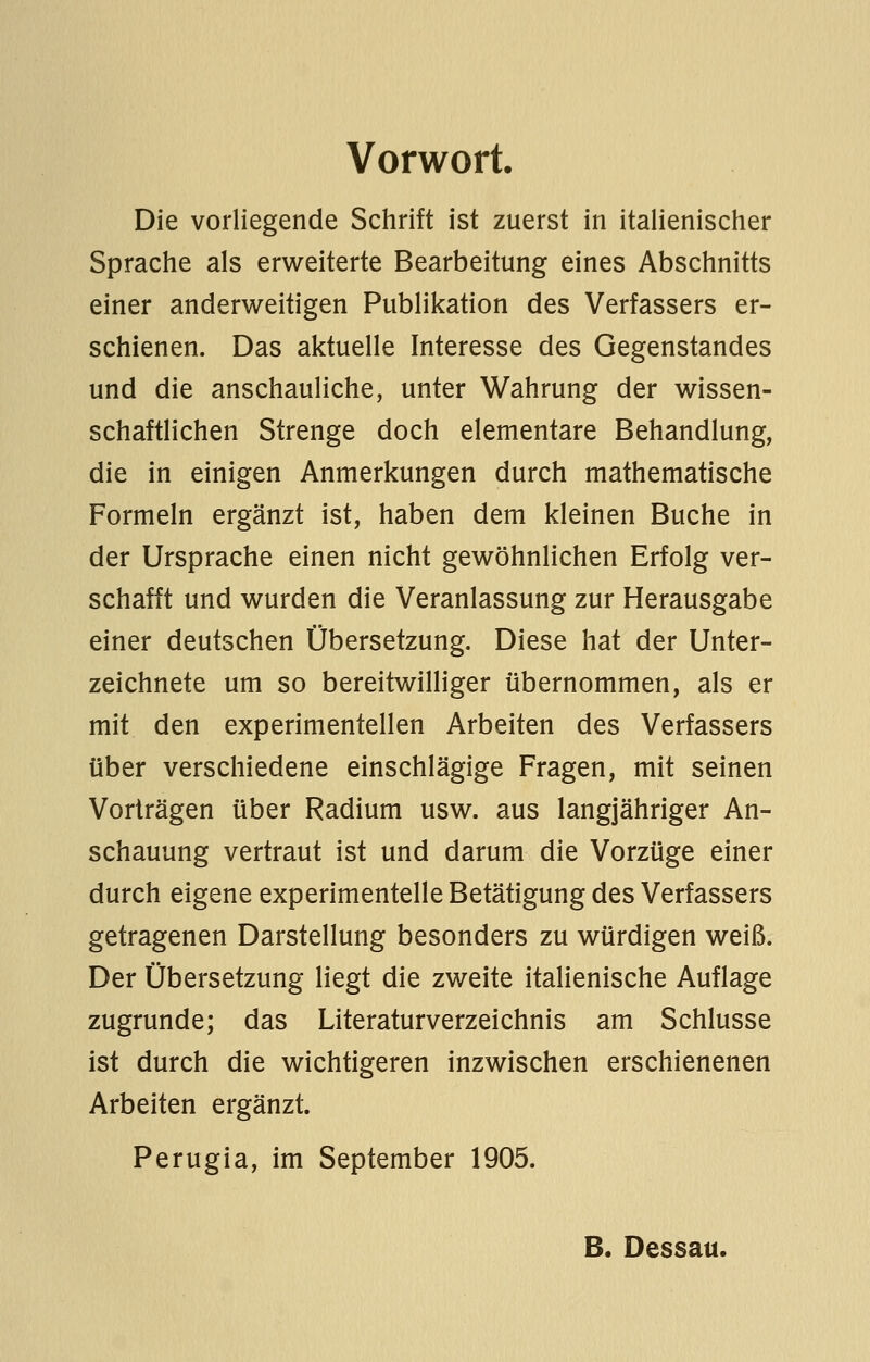 Vorwort. Die vorliegende Schrift ist zuerst in italienischer Sprache als erweiterte Bearbeitung eines Abschnitts einer anderweitigen Publikation des Verfassers er- schienen. Das aktuelle Interesse des Gegenstandes und die anschauliche, unter Wahrung der wissen- schaftlichen Strenge doch elementare Behandlung, die in einigen Anmerkungen durch mathematische Formeln ergänzt ist, haben dem kleinen Buche in der Ursprache einen nicht gewöhnlichen Erfolg ver- schafft und wurden die Veranlassung zur Herausgabe einer deutschen Übersetzung. Diese hat der Unter- zeichnete um so bereitwilliger übernommen, als er mit den experimentellen Arbeiten des Verfassers über verschiedene einschlägige Fragen, mit seinen Vorträgen über Radium usw. aus langjähriger An- schauung vertraut ist und darum die Vorzüge einer durch eigene experimentelle Betätigung des Verfassers getragenen Darstellung besonders zu würdigen weiß. Der Übersetzung liegt die zweite italienische Auflage zugrunde; das Literaturverzeichnis am Schlüsse ist durch die wichtigeren inzwischen erschienenen Arbeiten ergänzt. Perugia, im September 1905. B. Dessau.