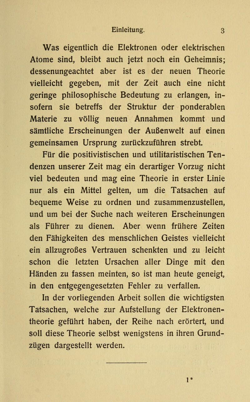 Was eigentlich die Elektronen oder elektrischen Atome sind, bleibt auch jetzt noch ein Geheimnis; dessenungeachtet aber ist es der neuen Theorie vielleicht gegeben, mit der Zeit auch eine nicht geringe philosophische Bedeutung zu eriangen, in- sofern sie betreffs der Struktur der ponderablen Materie zu völlig neuen Annahmen kommt und sämtliche Erscheinungen der Außenwelt auf einen gemeinsamen Ursprung zurückzuführen strebt. Für die positivistischen und utilitaristischen Ten- denzen unserer Zeit mag ein derartiger Vorzug nicht viel bedeuten und mag eine Theorie in erster Linie nur als ein Mittel gelten, um die Tatsachen auf bequeme Weise zu ordnen und zusammenzustellen, und um bei der Suche nach weiteren Erscheinungen als Führer zu dienen. Aber wenn frühere Zeiten den Fähigkeiten des menschlichen Geistes vielleicht ein allzugroßes Vertrauen schenkten und zu leicht schon die letzten Ursachen aller Dinge mit den Händen zu fassen meinten, so ist man heute geneigt, in den entgegengesetzten Fehler zu verfallen. In der vorliegenden Arbeit sollen die wichtigsten Tatsachen, welche zur Aufstellung der Elektronen- theorie geführt haben, der Reihe nach erörtert, und soll diese Theorie selbst wenigstens in ihren Grund- zügen dargestellt werden.