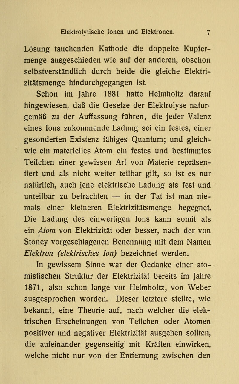 Lösung tauchenden Kathode die doppelte Kupfer- menge ausgeschieden wie auf der anderen, obschon selbstverständlich durch beide die gleiche Elektri- zitätsmenge hindurchgegangen ist. Schon im Jahre 1881 hatte Helmholtz darauf hingewiesen, daß die Gesetze der Elektrolyse natur- gemäß zu der Auffassung führen, die jeder Valenz eines Ions zukommende Ladung sei ein festes, einer gesonderten Existenz fähiges Quantum; und gleich- wie ein materielles Atom ein festes und bestimmtes Teilchen einer gewissen Art von Materie repräsen- tiert und als nicht weiter teilbar gilt, so ist es nur natürlich, auch jene elektrische Ladung als fest und unteilbar zu betrachten — in der Tat ist man nie- mals einer kleineren Elektrizitätsmenge begegnet. Die Ladung des einwertigen Ions kann somit als ein Atom von Elektrizität oder besser, nach der von Stoney vorgeschlagenen Benennung mit dem Namen Elektron (elektrisches Ion) bezeichnet werden. In gewissem Sinne war der Gedanke einer ato- mistischen Struktur der Elektrizität bereits im Jahre 1871, also schon lange vor Helmholtz, von Weber ausgesprochen worden. Dieser letztere stellte, wie bekannt, eine Theorie auf, nach welcher die elek- trischen Erscheinungen von Teilchen oder Atomen positiver und negativer Elektrizität ausgehen soUten, die aufeinander gegenseitig mit Kräften einwirken, welche nicht nur von der Entfernung zwischen den