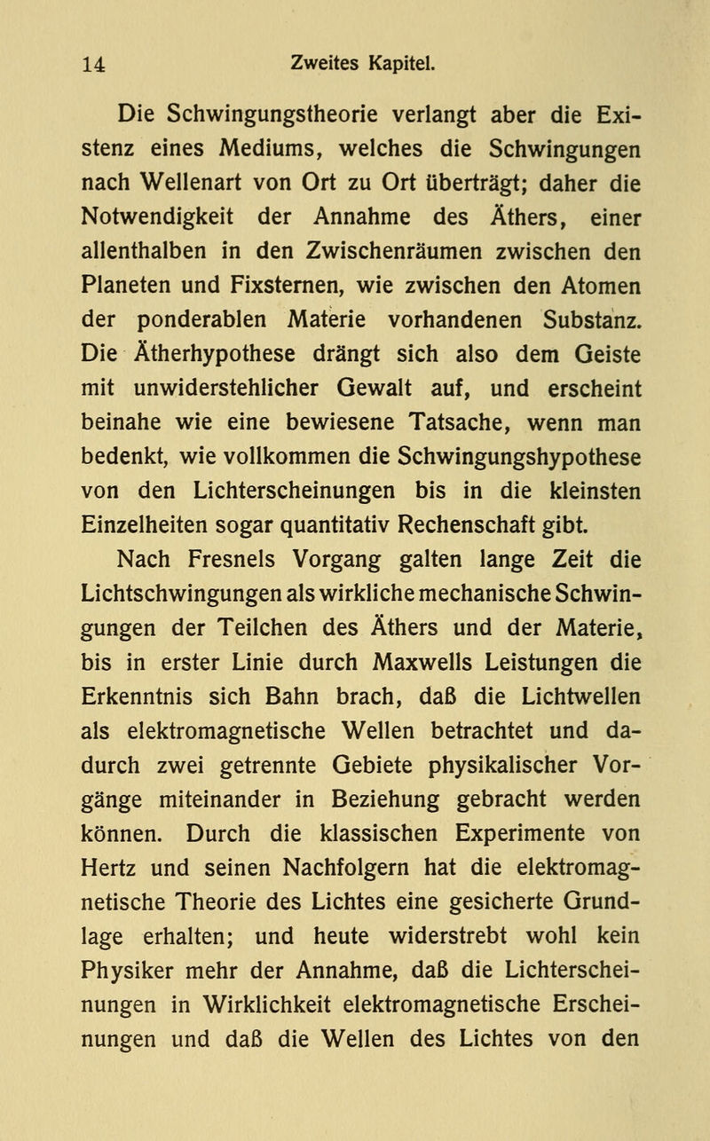 Die Schwingungstheorie verlangt aber die Exi- stenz eines Mediums, welches die Schwingungen nach Wellenart von Ort zu Ort überträgt; daher die Notwendigkeit der Annahme des Äthers, einer allenthalben in den Zwischenräumen zwischen den Planeten und Fixsternen, wie zwischen den Atomen der ponderablen Materie vorhandenen Substanz. Die Ätherhypothese drängt sich also dem Geiste mit unwiderstehlicher Gewalt auf, und erscheint beinahe wie eine bewiesene Tatsache, wenn man bedenkt, wie vollkommen die Schwingungshypothese von den Lichterscheinungen bis in die kleinsten Einzelheiten sogar quantitativ Rechenschaft gibt. Nach Fresnels Vorgang galten lange Zeit die Lichtschwingungen als wirkliche mechanische Schwin- gungen der Teilchen des Äthers und der Materie, bis in erster Linie durch Maxwells Leistungen die Erkenntnis sich Bahn brach, daß die Lichtwellen als elektromagnetische Wellen betrachtet und da- durch zwei getrennte Gebiete physikalischer Vor- gänge miteinander in Beziehung gebracht werden können. Durch die klassischen Experimente von Hertz und seinen Nachfolgern hat die elektromag- netische Theorie des Lichtes eine gesicherte Grund- lage erhalten; und heute widerstrebt wohl kein Physiker mehr der Annahme, daß die Lichterschei- nungen in Wirklichkeit elektromagnetische Erschei- nungen und daß die Wellen des Lichtes von den