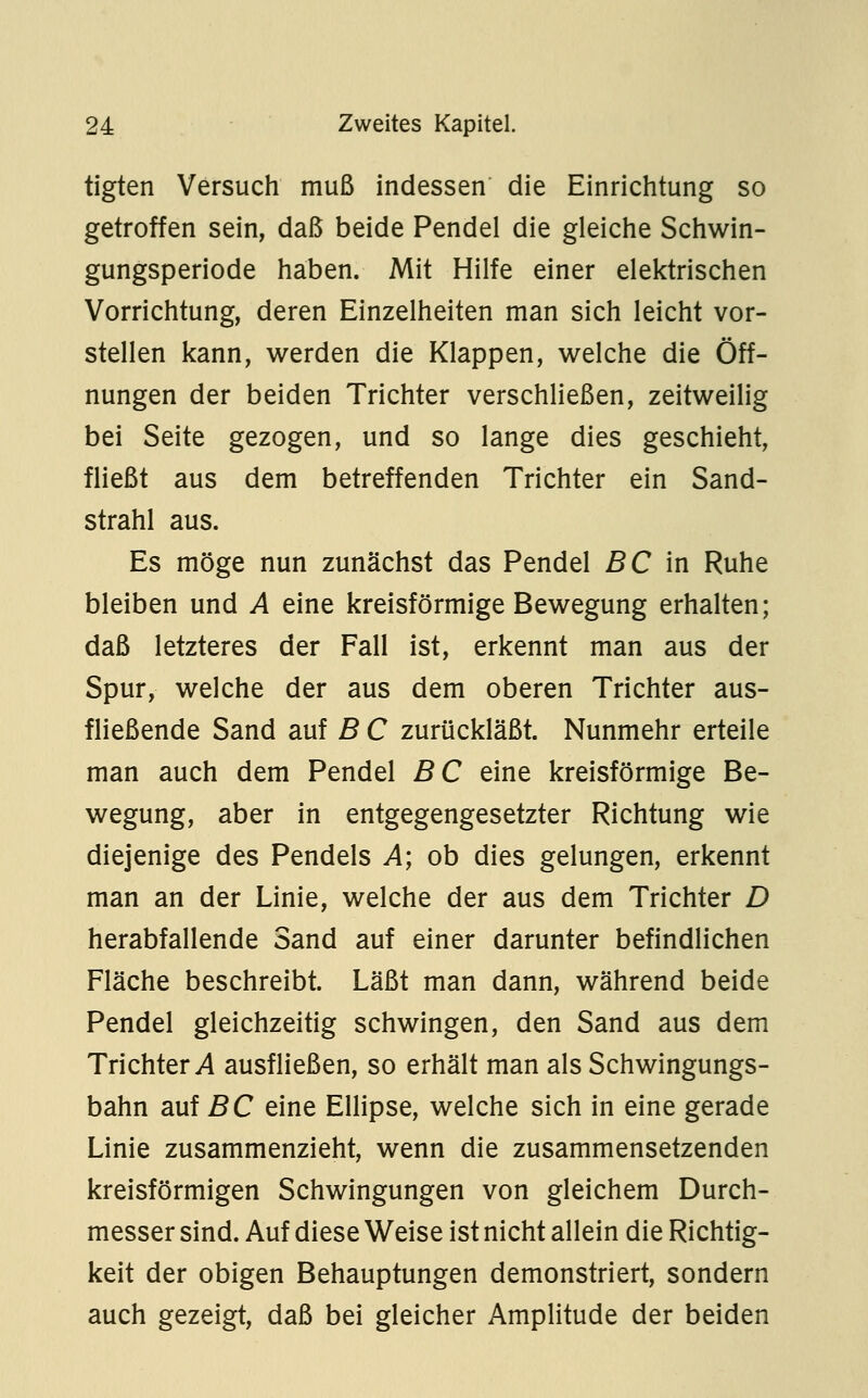 tigten Versuch muß indessen die Einrichtung so getroffen sein, daß beide Pendel die gleiche Schwin- gungsperiode haben. Mit Hilfe einer elektrischen Vorrichtung, deren Einzelheiten man sich leicht vor- stellen kann, werden die Klappen, welche die Öff- nungen der beiden Trichter verschließen, zeitweilig bei Seite gezogen, und so lange dies geschieht, fließt aus dem betreffenden Trichter ein Sand- strahl aus. Es möge nun zunächst das Pendel ßC in Ruhe bleiben und A eine kreisförmige Bewegung erhalten; daß letzteres der Fall ist, erkennt man aus der Spur, welche der aus dem oberen Trichter aus- fließende Sand auf B C zurückläßt. Nunmehr erteile man auch dem Pendel BC eine kreisförmige Be- wegung, aber in entgegengesetzter Richtung wie diejenige des Pendels A; ob dies gelungen, erkennt man an der Linie, welche der aus dem Trichter D herabfallende Sand auf einer darunter befindlichen Fläche beschreibt. Läßt man dann, während beide Pendel gleichzeitig schwingen, den Sand aus dem Trichter i4 ausfließen, so erhält man als Schwingungs- bahn auf BC eine Ellipse, welche sich in eine gerade Linie zusammenzieht, wenn die zusammensetzenden kreisförmigen Schwingungen von gleichem Durch- messer sind. Auf diese Weise ist nicht allein die Richtig- keit der obigen Behauptungen demonstriert, sondern auch gezeigt, daß bei gleicher Amplitude der beiden