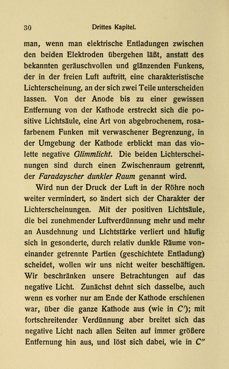 man, wenn man elektrische Entladungen zwischen den beiden Elektroden tibergehen läßt, anstatt des bekannten geräuschvollen und glänzenden Funkens, der in der freien Luft auftritt, eine charakteristische Lichterscheinung, an der sich zwei Teile unterscheiden lassen. Von der Anode bis zu einer gewissen Entfernung von der Kathode erstreckt sich die po- sitive Lichtsäule, eine Art von abgebrochenem, rosa- farbenem Funken mit verwaschener Begrenzung, in der Umgebung der Kathode erblickt man das vio- lette negative Glimmlicht Die beiden Lichterschei- nungen sind durch einen Zwischenraum getrennt, der Faradayscher dunkler Raum genannt wird. Wird nun der Druck der Luft in der Röhre noch weiter vermindert, so ändert sich der Charakter der Lichterscheinungen. Mit der positiven Lichtsäule, die bei zunehmender Luftverdünnung mehr und mehr an Ausdehnung und Lichtstärke verliert und häufig sich in gesonderte, durch relativ dunkle Räume von- einander getrennte Partien (geschichtete Entladung) scheidet, wollen wir uns nicht weiter beschäftigen. Wir beschränken unsere Betrachtungen auf das negative Licht. Zunächst dehnt sich dasselbe, auch wenn es vorher nur am Ende der Kathode erschienen war, über die ganze Kathode aus (wie in C); mit fortschreitender Verdünnung aber breitet sich das negative Licht nach allen Seiten auf immer größere Entfernung hin aus, und löst sich dabei, wie in C