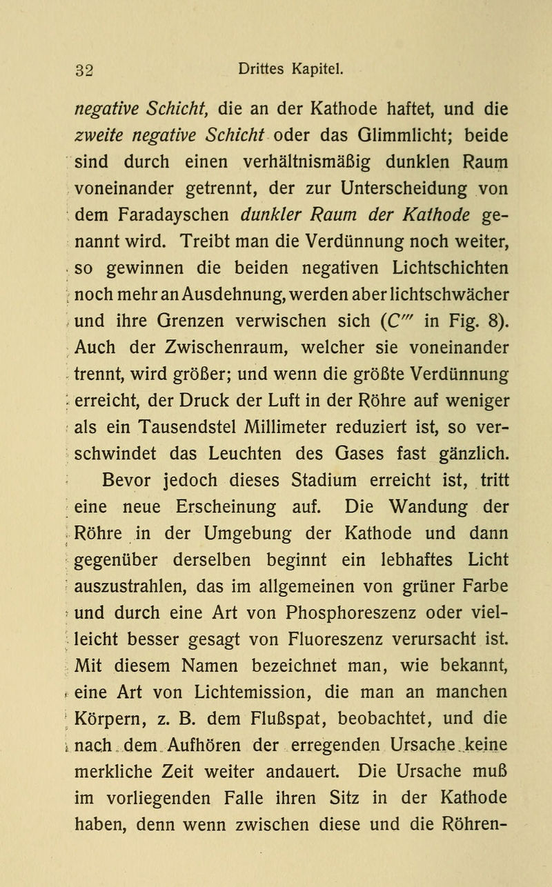 negative Schicht, die an der Kathode haftet, und die zweite negative Schicht oder das GHmmlicht; beide sind durch einen verhältnismäßig dunklen Raum voneinander getrennt, der zur Unterscheidung von dem Faradayschen dunkler Raum der Kathode ge- nannt wird. Treibt man die Verdünnung noch weiter, so gewinnen die beiden negativen Lichtschichten : noch mehr an Ausdehnung, werden aber lichtschwächer und ihre Grenzen verwischen sich {C' in Fig. 8). Auch der Zwischenraum, welcher sie voneinander trennt, wird größer; und wenn die größte Verdünnung ; erreicht, der Druck der Luft in der Röhre auf weniger als ein Tausendstel Millimeter reduziert ist, so ver- ■ schwindet das Leuchten des Gases fast gänzlich. Bevor jedoch dieses Stadium erreicht ist, tritt eine neue Erscheinung auf. Die Wandung der ; Röhre in der Umgebung der Kathode und dann gegenüber derselben beginnt ein lebhaftes Licht auszustrahlen, das im allgemeinen von grüner Farbe ' und durch eine Art von Phosphoreszenz oder viel- leicht besser gesagt von Fluoreszenz verursacht ist. Mit diesem Namen bezeichnet man, wie bekannt, i- eine Art von Lichtemission, die man an manchen ; Körpern, z. B. dem Flußspat, beobachtet, und die \ nach dem Aufhören der erregenden Ursache keine merkliche Zeit weiter andauert. Die Ursache muß im vorliegenden Falle ihren Sitz in der Kathode haben, denn wenn zwischen diese und die Röhren-