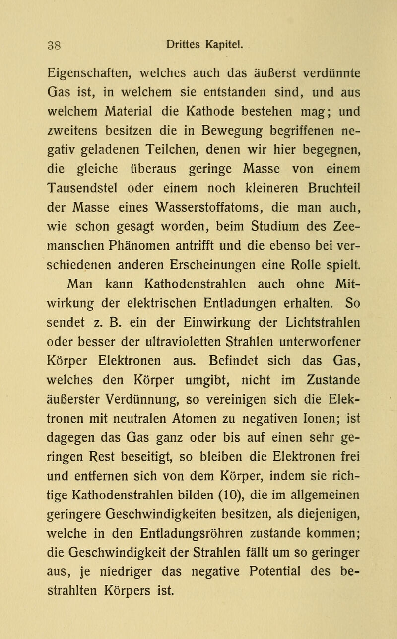 Eigenschaften, welches auch das äußerst verdünnte Gas ist, in welchem sie entstanden sind, und aus welchem Material die Kathode bestehen mag; und zweitens besitzen die in Bewegung begriffenen ne- gativ geladenen Teilchen, denen wir hier begegnen, die gleiche überaus geringe Masse von einem Tausendstel oder einem noch kleineren Bruchteil der Masse eines Wasserstoffatoms, die man auch, wie schon gesagt worden, beim Studium des Zee- manschen Phänomen antrifft und die ebenso bei ver- schiedenen anderen Erscheinungen eine Rolle spielt. Man kann Kathodenstrahlen auch ohne Mit- wirkung der elektrischen Entladungen erhalten. So sendet z. B. ein der Einwirkung der Lichtstrahlen oder besser der ultravioletten Strahlen unterworfener Körper Elektronen aus. Befindet sich das Gas, welches den Körper umgibt, nicht im Zustande äußerster Verdünnung, so vereinigen sich die Elek- tronen mit neutralen Atomen zu negativen Ionen; ist dagegen das Gas ganz oder bis auf einen sehr ge- ringen Rest beseitigt, so bleiben die Elektronen frei und entfernen sich von dem Körper, indem sie rich- tige Kathodenstrahlen bilden (10), die im allgemeinen geringere Geschwindigkeiten besitzen, als diejenigen, welche in den Entladungsröhren zustande kommen; die Geschwindigkeit der Strahlen fällt um so geringer aus, je niedriger das negative Potential des be- strahlten Körpers ist.