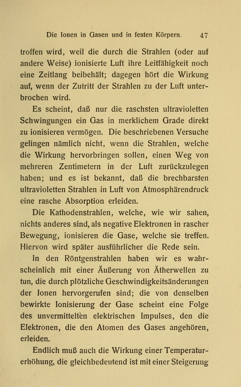 troffen wird, weil die durch die Strahlen (oder auf andere Weise) ionisierte Luft ihre Leitfähigkeit noch eine Zeitlang beibehält; dagegen hört die Wirkung auf, wenn der Zutritt der Strahlen zu der Luft unter- brochen wird. Es scheint, daß nur die raschsten ultravioletten Schwingungen ein Gas in merklichem Grade direkt zu ionisieren vermögen. Die beschriebenen Versuche gelingen nämlich nicht, wenn die Strahlen, welche die Wirkung hervorbringen sollen, einen Weg von mehreren Zentimetern in der Luft zurückzulegen haben; und es ist bekannt, daß die brechbarsten ultravioletten Strahlen in Luft von Atmosphärendruck eine rasche Absorption erleiden. Die Kathodenstrahlen, welche, wie wir sahen, nichts anderes sind, als negative Elektronen in rascher Bewegung, ionisieren die Gase, welche sie treffen. Hiervon wird später ausführlicher die Rede sein. In den Röntgenstrahlen haben wir es wahr- scheinlich mit einer Äußerung von Ätherwellen zu tun, die durch plötzliche Geschwindigkeitsänderungen der Ionen hervorgerufen sind; die von denselben bewirkte Ionisierung der Gase scheint eine Folge des unvermittelten elektrischen Impulses, den die Elektronen, die den Atomen des Gases angehören, erleiden. Endlich muß auch die Wirkung einer Temperatur- erhöhung, die gleichbedeutend ist mit einer Steigerung