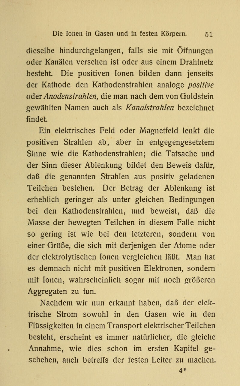 dieselbe hindurchgelangen, falls sie mit Öffnungen oder Kanälen versehen ist oder aus einem Drahtnetz besteht. Die positiven Ionen bilden dann jenseits der Kathode den Kathodenstrahlen analoge positive oder Anodenstrahlen, die man nach dem von Goldstein gewählten Namen auch als Kanalstrahlen bezeichnet findet. Ein elektrisches Feld oder Magnetfeld lenkt die positiven Strahlen ab, aber in entgegengesetztem Sinne wie die Kathodenstrahlen; die Tatsache und der Sinn dieser Ablenkung bildet den Beweis dafür, daß die genannten Strahlen aus positiv geladenen Teilchen bestehen. Der Betrag der Ablenkung ist erheblich geringer als unter gleichen Bedingungen bei den Kathodenstrahlen, und beweist, daß die Masse der bewegten Teilchen in diesem Falle nicht so gering ist wie bei den letzteren, sondern von einer Größe, die sich mit derjenigen der Atome oder der elektrolytischen Ionen vergleichen läßt. Man hat es demnach nicht mit positiven Elektronen, sondern mit Ionen, wahrscheinHch sogar mit noch größeren Aggregaten zu tun. Nachdem wir nun erkannt haben, daß der elek- trische Strom sowohl in den Gasen wie in den Flüssigkeiten in einem Transport elektrischer Teilchen besteht, erscheint es immer natürlicher, die gleiche Annahme, wie dies schon im ersten Kapitel ge- schehen, auch betreffs der festen Leiter zu machen. 4*