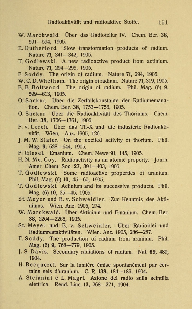 W. Marckwald. Über das Radiotellur IV. Chem. Ber. 38, 591—594, 1905. E. Rutherford. Slow transformation products of radium, Nature 71, 341—342, 1905. T. Godlewski, A new radioactive product from actinium. Nature 71, 294—295, 1905. F. Soddy. The origin of radium. Nature 71, 294, 1905. W.C.D.Whetham. The origin of radium. Nature 71,319,1905. B. B. Boltwood. The origin of radium. Phil. Mag. (6) 9, 599—613, 1905. O. Sackur. Über die Zerfallskonstante der Radiumemana- tion. Chem. Ber. 38, 1753—1756, 1905. O. Sackur. Über die Radioaktivität des Thoriums. Chem. Ber. 38, 1756—1761, 1905. F. V. Lerch. Über das Th-X und die induzierte Radioakti- vität. Wien. Anz. 1905, 126. J. M. W. Slater. On the excited activity of thorium. Phil. Mag. 9, 628—644, 1905. F. Giesel. Emanium. Chem. News 91, 145, 1905. H. N. Mc. Coy. Radioactivity as an atomic property. Journ. Amer. Chem. Soc. 27, 391—403, 1905. T. Godlewski. Some radioactive properties of uranium. Phil. Mag. (6) 10, 45-60, 1905. T. Godlewski. Actinium and its successive products. Phil. Mag. (6) 10, 35—45, 1905. St. Meyer und E. v. Schweidler. Zur Kenntnis des Akti- niums. Wien. Anz. 1905, 274. W. Marckwald. Über Aktinium und Emanium. Chem. Ber. 38, 2264—2266, 1905. St. Meyer und E. v. Schweidler. Über Radioblei und Radiumrestaktivitäten. Wien. Anz. 1905, 286—287. F. Soddy. The production of radium from uranium. Phil. Mag. (6) 9, 768—779, 1905. J. S. Davis. Secondary radiations of radium. Nat. 69, 489, 1904. H. Becquerel. Sur la lumiere emise spontanement par cer- tains sels d'uranium. C. R. 138, 184—189, 1904. A. Stefanini e L. Magri. Azione del radio sulla scintilla elettrica. Rend. Line. 13, 268—271, 1904.