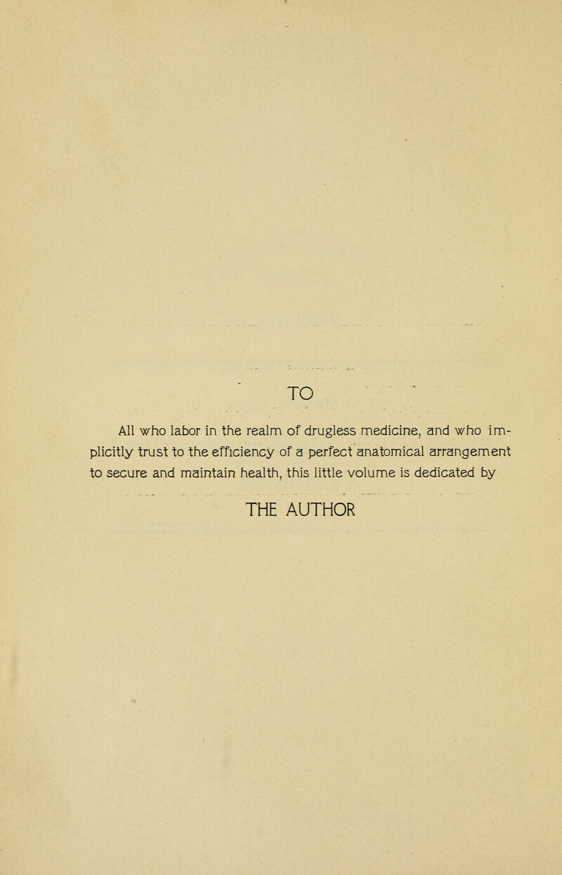 TO All who labor in the realm of drugless medicine, and who im- plicitly trust to the efficiency of a perfect anatomical arrangement to secure and maintain health, this little volume is dedicated by THE AUTHOR