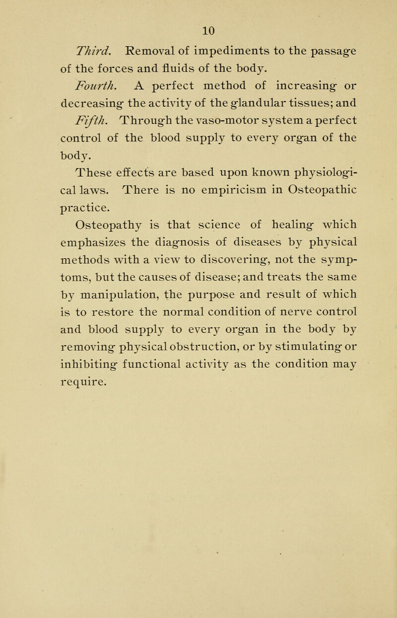 Third. Removal of impediments to the passag-e of the forces and fluids of the body. Fourth. A perfect method of increasing- or decreasing the activity of the g-landular tissues; and Fifth. Throug-h the vaso-motor system a perfect control of the blood supply to every org-an of the body. These effects are based upon know^n physiolog-i- cal laws. There is no empiricism in Osteopathic practice. Osteopathy is that science of healing- v^hich emphasizes the diagnosis of diseases by physical methods v^ith a view to discovering-, not the symp- toms, but the causes of disease; and treats the same by manipulation, the purpose and result of which is to restore the normal condition of nerve control and blood supply to every org-an in the body by removing- physical obstruction, or by stimulating- or inhibiting- functional activity as the condition may require.