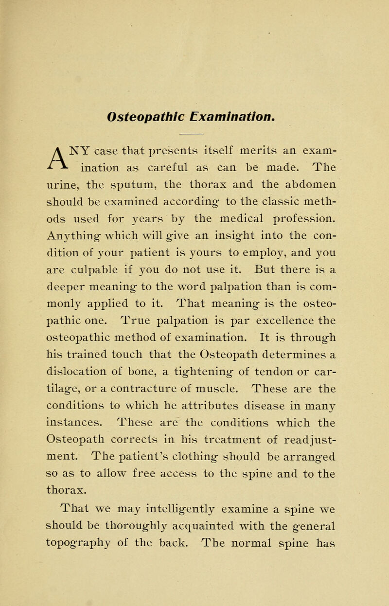 Osteopathic Examination. ANY case that presents itself merits an exam- ination as careful as can be made. The urine, the sputum, the thorax and the abdomen should be examined according- to the classic meth- ods used for years by the medical profession. Anything- which will g-ive an insig-ht into the con- dition of your patient is yours to employ, and you are culpable if you do not use it. But there is a deeper meaning- to the word palpation than is com- monly applied to it. That meaning- is the osteo- pathic one. True palpation is par excellence the osteopathic method of examination. It is throug-h his trained touch that the Osteopath determines a dislocation of bone, a tig-htening- of tendon or car- tilag-e, or a contracture of muscle. These are the conditions to which he attributes disease in many instances. These are the conditions which the Osteopath corrects in his treatment of readjust- ment. The patient's clothing- should be arrang-ed so as to allow free access to the spine and to the thorax. That we may intellig-ently examine a spine we should be thoroug-hly acquainted with the g-eneral topog-raphy of the back. The normal spine has