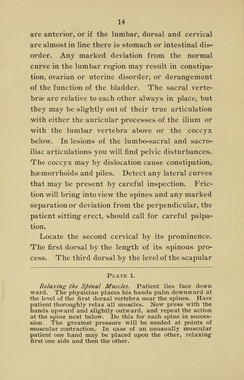 are anterior, or if the lumbar, dorsal and cervical are almost in line there is stomach or intestinal dis- order. Any marked deviation from the normal curve in the lumbar reg-ion may result in constipa- tion, ovarian or uterine disorder, or derang-ement of the function of the bladder. The sacral verte- brae are relative to each other alw^ays in place, but they may be slig-htly out of their true articulation with either the auricular processes of the ilium or v^ith the lumbar vertebra above or the coccyx below. In lesions of the lumbo-sacral and sacro- iliac articulations you will find pelvic disturbances. The coccyx may by dislocation cause constipation, haemorrhoids and piles. Detect any lateral curves that may be present by careful inspection. Fric- tion will bring- into view the spines and any marked separation or deviation from the perpendicular, the patient sitting- erect, should call for careful palpa- tion. Locate the second cervical by its prominence. The first dorsal by the leng-th of its spinous pro- cess. The third dorsal by the level of the scapular Plate 1. Relaxing the Spinal Muscles. Patient lies face down ward. The physician places his hands palm downward at the level of the first dorsal vertebra near the spines. Have patient thoroughly relax all muscles. Now press with the hands upward and slightly outward, and repeat the action at the spine next below. Do this for each spine in succes- sion. The greatest pressure will be needed at points of muscular contraction. In case of an unusually muscular patient one hand may be placed upon the other, relaxing first one side and then the other.