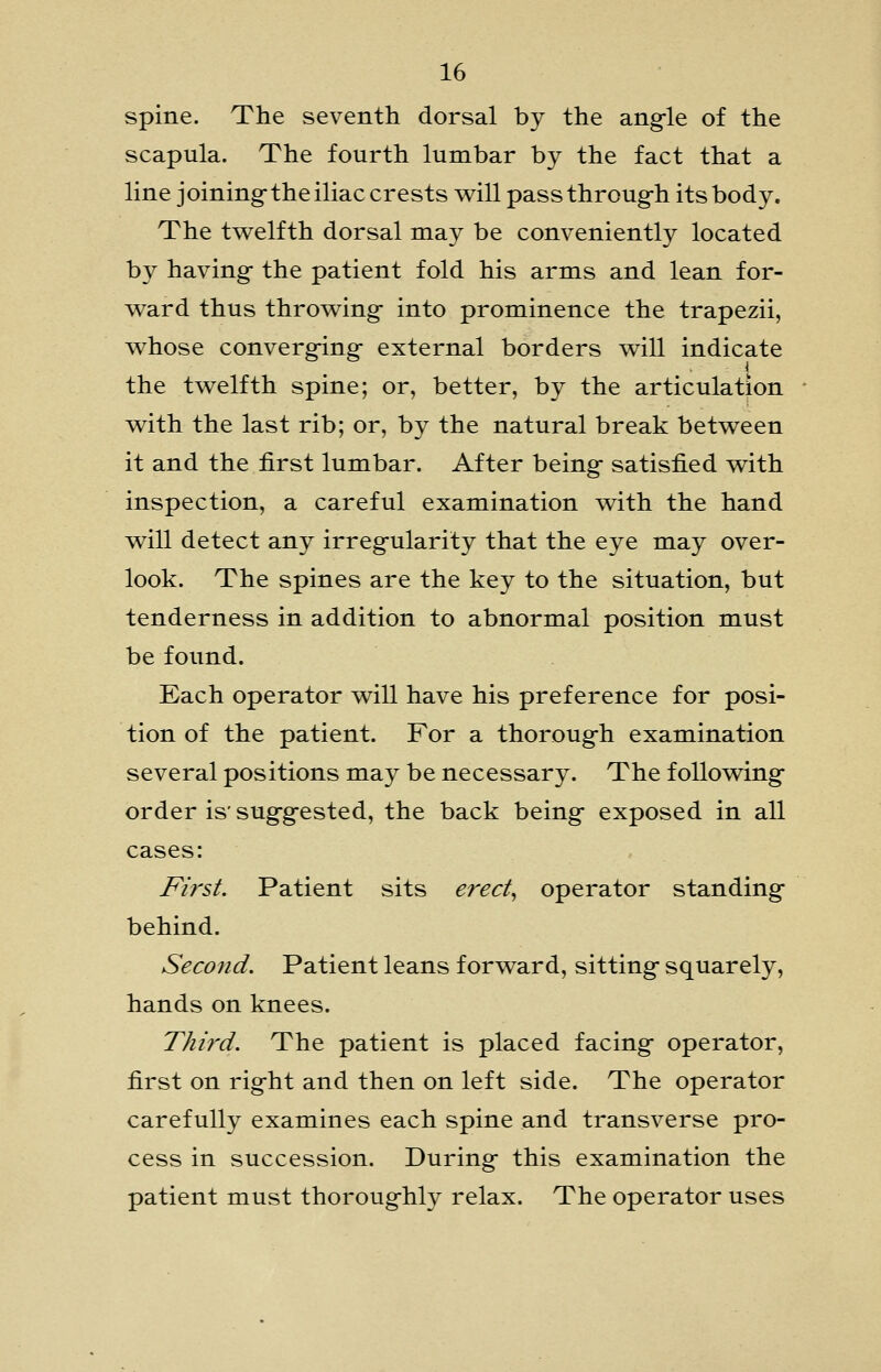 spine. The seventh dorsal by the angle of the scapula. The fourth lumbar by the fact that a line joining-the iliac crests will passthroug-h its body. The twelfth dorsal may be conveniently located by having- the patient fold his arms and lean for- ward thus throwing- into prominence the trapezii, whose converg-ing- external borders will indicate the twelfth spine; or, better, by the articulation ' with the last rib; or, by the natural break between it and the first lumbar. After being- satisfied with inspection, a careful examination with the hand will detect any irreg-ularity that the eye may over- look. The spines are the key to the situation, but tenderness in addition to abnormal position must be found. Each operator will have his preference for posi- tion of the patient. For a thoroug-h examination several positions may be necessary. The following- order is' sug-g-ested, the back being- exposed in all cases: First. Patient sits ered^ operator standing- behind. Second. Patient leans forward, sitting- squarely, hands on knees. Third. The patient is placed facing- operator, first on rig-ht and then on left side. The operator carefully examines each spine and transverse pro- cess in succession. During- this examination the patient must thoroug-hly relax. The operator uses