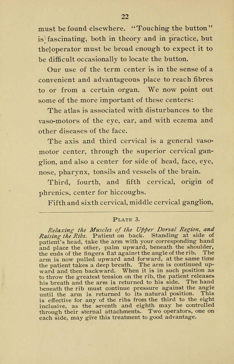 must be found elsewhere. Touching- the button is^ fascinating-, both in theory and in practice, but the', operator must be broad enoug-h to expect it to be dif&cult occasionally to locate the button. Our use of the term center is in the sense of a convenient and advantag-eous place to reach fibres to or from a certain org-an. We now point out some of the more important of these centers: The atlas is associated with disturbances to the vaso-motors of the eye, ear, and with eczema and other diseases of the face. The axis and third cervical is a g-eneral vaso- motor center, throug-h the superior cervical g-an- glion, and also a center for side of head, face, eye, nose, pharynx, tonsils and vessels of the brain. Third, fourth, and fifth cervical, orig-in of phrenics, center for hiccoug-hs. Fifth and sixth cervical, middle cervical g-anglion. Plate 3. Relaxing the Muscles of the Upper Dorsal Region, and Raising the Ribs. Patient on back. Standing- at side of patient's head, take the arm with your corresponding hand and place the other, palm upward, beneath the shoulder, the ends of the fingers flat against the angle of the rib. The arm is now pulled upward and forward, at the same time the patient takes a deep breath. The arm is continued up- ward and then backward. When it is in such position as to throw the greatest tension on the rib, the patient releases his breath and the arm is returned to his side. The hand beneath the rib must continue pressure against the angle until the arm is returned to its natural position. This is effective for any of the ribs from the third to the eight inclusive, as the seventh and eighth may be controlled through their sternal attachments. Two operators, one on each side, may give this treatment to good advantage.