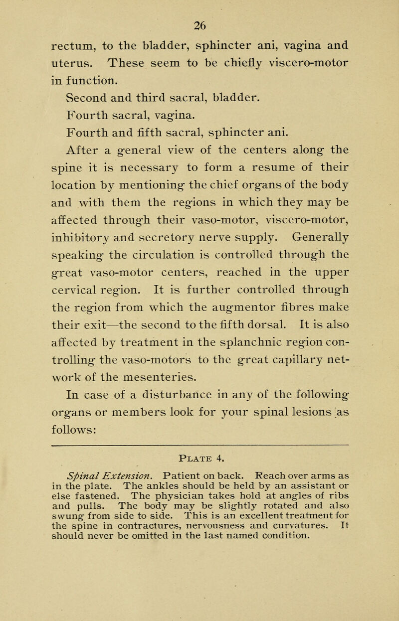 rectum, to the bladder, sphincter ani, vag-ina and uterus. These seem to be chiefly viscero-motor in function. Second and third sacral, bladder. Fourth sacral, vag-ina. Fourth and fifth sacral, sphincter ani. After a g-eneral view of the centers along- the spine it is necessary to form a resume of their location by mentioning- the chief org-ans of the body and with them the reg-ions in which they may be affected through their vaso-motor, viscero-motor, inhibitory and secretory nerve supply. Generally speaking- the circulation is controlled throug-h the g-reat vaso-motor centers, reached in the upper cervical region. It is further controlled through the region from which the augmentor fibres make their exit—the second to the fifth dorsal. It is also affected by treatment in the splanchnic region con- trolling the vaso-motors to the great capillary net- work of the mesenteries. In case of a disturbance in any of the following organs or members look for your spinal lesions as follows: Plate 4. Spinal Extension. Patient on back. Reach over arms as in the plate. The ankles should be held by an assistant or else fastened. The physician takes hold at angles of ribs and pulls. The body may be sligfhtly rotated and also swung- from side to side. This is an excellent treatment for the spine in contractures, nervousness and curvatures. It should never be omitted in the last named condition.